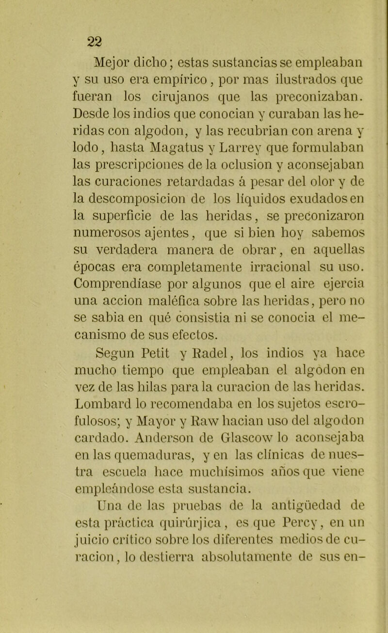 Mejor dicho; estas sustancias se empleaban y su uso era empírico, por mas ilustrados que fueran los cirujanos que las preconizaban. Desde los indios que conocían y curaban las he- ridas con algodón, y las recubrían con arena y lodo, hasta Magatus y Larrey que formulaban las prescripciones de la oclusión y aconsejaban las curaciones retardadas á pesar del olor y de la descomposición de los líquidos exudados en la superficie de las heridas, se preconizaron numerosos ajentes, que si bien hoy sabemos su verdadera manera de obrar, en aquellas épocas era completamente irracional su uso. Comprendíase por algunos que el aire ejercía una acción maléfica sobre las heridas, pero no se sabia en qué consistía ni se conocía el me- canismo de sus efectos. Según Petit y Radel, los indios ya hace mucho tiempo que empleaban el algodón en vez de las hilas parala curación de las heridas. Lombard lo recomendaba en los sujetos escro- fulosos; y Mayor y Raw hacían uso del algodón cardado. Anderson de Grlascow lo aconsejaba en las quemaduras, y en las clínicas de nues- tra escuela hace muchísimos años que viene empleándose esta sustancia. Una de las pruebas de la antigüedad de esta práctica quirúrjica, es que Percy, en un juicio crítico sobre los diferentes medios de cu- ración, lo destierra absolutamente de sus en-