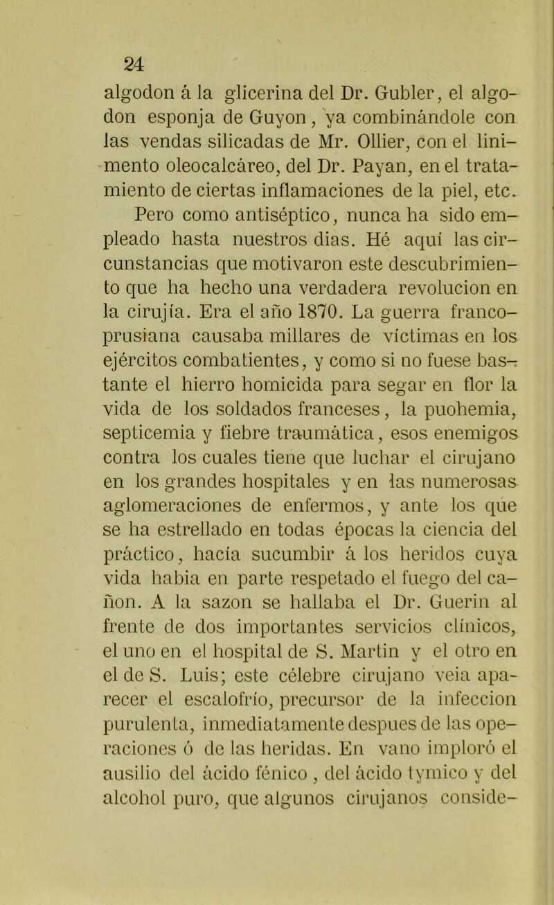 algoclon á la glicerina del Dr. Gubler, el algo- don esponja de Gayón , ya combinándole con las vendas silicadas de Mr. Ollier, con el lini- mento oleocalcáreo, del Dr. Payan, en el trata- miento de ciertas inflamaciones de la piel, etc. Pero como antiséptico, nunca ha sido em- pleado hasta nuestros dias. Hé aquí las cir- cunstancias que motivaron este descubrimien- to que ha hecho una verdadera revolución en la cirujía. Era el año 1870. La guerra franco- prusiana causaba millares de víctimas en los ejércitos combatientes, y como si no fuese bas- tante el hierro homicida para segar en flor la vida de los soldados franceses, la puohemia, septicemia y fiebre traumática, esos enemigos contra los cuales tiene que luchar el cirujano en los grandes hospitales y en las numerosas aglomeraciones de enfermos, y ante los que se ha estrellado en todas épocas la ciencia del práctico, hacía sucumbir á los heridos cuya vida habia en parte respetado el fuego del ca- ñón. A la sazón se hallaba el Dr. Guerin al frente de dos importantes servicios clínicos, el uno en el hospital de S. Martin y el otro en el de S. Luis; este célebre cirujano veia apa- recer el escalofrío, precursor de la infección purulenta, inmediatamente después de las ope- raciones ó de las heridas. En vano imploró el ausilio del ácido fénico , del ácido tymico y del alcohol puro, que algunos cirujanos conside-