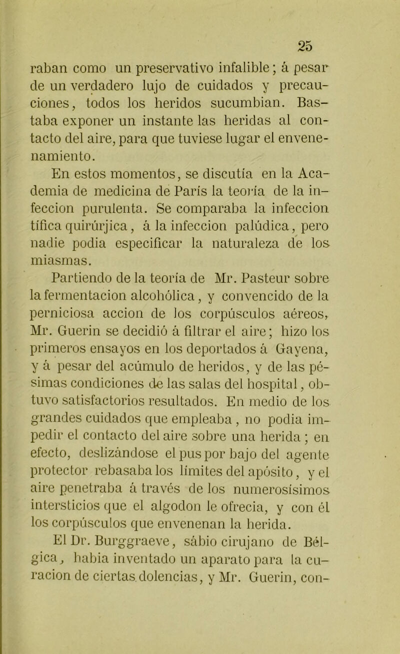 raban como un preservativo infalible; á pesar de un verdadero lujo de cuidados y precau- ciones, todos los heridos sucumbían. Bas- taba exponer un instante las heridas al con- tacto del aire, para que tuviese lugar el envene- namiento. En estos momentos, se discutía en la Aca- demia de medicina de París la teoría de la in- fección purulenta. Se comparaba la infección tífica quirúrjica, á la infección palúdica, pero nadie podía especificar la naturaleza de los miasmas. Partiendo de la teoría de Mr. Pasteur sobre la fermentación alcohólica, y convencido déla perniciosa acción de los corpúsculos aéreos, Mr. Guerin se decidió á filtrar el aire; hizo los primeros ensayos en los deportados á Gayena, y á pesar del acumulo de heridos, y de las pé- simas condiciones de las salas del hospital, ob- tuvo satisfactorios resultados. En medio de los grandes cuidados que empleaba , no podía im- pedir el contacto del aire sobre una herida; en efecto, deslizándose el pus por bajo del agente protector rebasábalos límites del apósito, y el aire penetraba á través de los numerosísimos intersticios que el algodón le ofrecía, y con él los corpúsculos que envenenan la herida. El Dr. Burggraeve, sabio cirujano de Bél- gica, había inventado un aparato para la cu- ración de ciertas dolencias, y Mr. Guerin, con-
