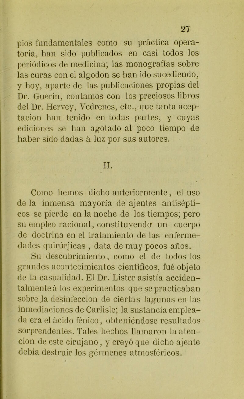 pios fundamentales como su práctica opera- toria, han sido publicados en casi todos los periódicos de medicina; las monografías sobre las curas con el algodón se han ido sucediendo, y hoy, aparte de las publicaciones propias del Dr. Guerin, contamos con los preciosos libros del Dr. Hervey, Vedrenes, etc., que tanta acep- tación han tenido en todas partes, y cuyas ediciones se han agotado al poco tiempo de haber sido dadas á luz por sus autores. II. Como hemos dicho anteriormente, el uso de la inmensa mayoría de ajentes antisépti- cos se pierde en la noche de los tiempos; pero su empleo racional, constituyendo1 un cuerpo de doctrina en el tratamiento de las enferme- dades quirúrjicas , data de muy pocos años. Su descubrimiento, como el de todos los grandes acontecimientos científicos, fué objeto de la casualidad. El Dr. Lister asistía acciden- talmente á los experimentos que se practicaban sobre Ja desinfección de ciertas lagunas en las inmediaciones de Carlisle; la sustancia emplea- da era el ácido fénico, obteniéndose resultados sorprendentes. Tales hechos llamaron la aten- ción de este cirujano, y creyó que dicho ájente debia destruir los gérmenes atmosféricos.