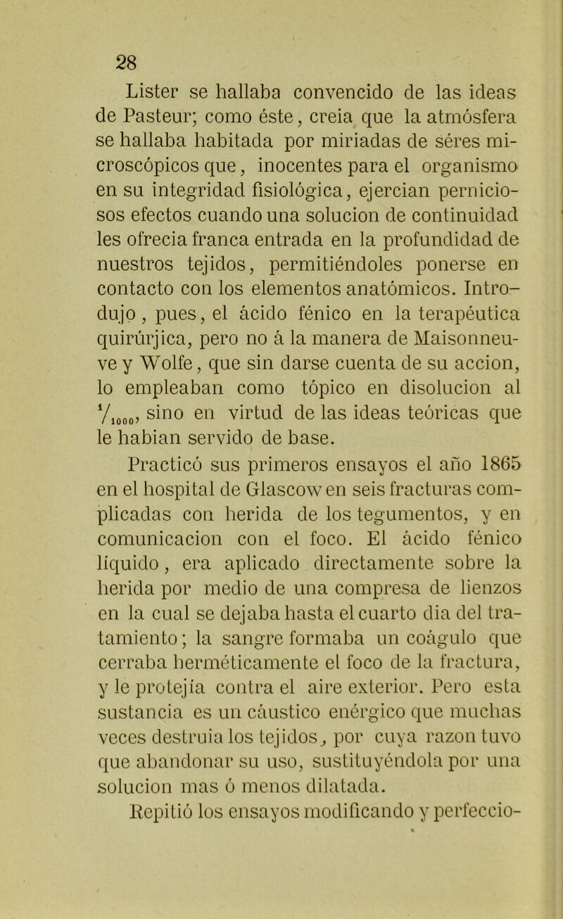 Lister se hallaba convencido de las ideas de Pasteur; como éste, creia que la atmósfera se hallaba habitada por miríadas de séres mi- croscópicos que, inocentes para el organismo en su integridad fisiológica, ejercían pernicio- sos efectos cuando una solución de continuidad les ofrecía franca entrada en la profundidad de nuestros tejidos, permitiéndoles ponerse en contacto con los elementos anatómicos. Intro- dujo, pues, el ácido fénico en la terapéutica quirúrjica, pero no á la manera de Maisonneu- ve y Wolfe, que sin darse cuenta de su acción, lo empleaban como tópico en disolución al ‘/1000, sino en virtud de las ideas teóricas que le habían servido de base. Practicó sus primeros ensayos el año 1865 en el hospital de Glascowen seis fracturas com- plicadas con herida de los tegumentos, y en comunicación con el foco. El ácido fénico líquido, era aplicado directamente sobre la herida por medio de una compresa de lienzos en la cual se dejaba hasta el cuarto dia del tra- tamiento; la sangre formaba un coágulo que cerraba herméticamente el foco de la fractura, y le protejía contra el aire exterior. Pero esta sustancia es un cáustico enérgico que muchas veces destruíalos tejidos, por cuya razón tuvo que abandonar su uso, sustituyéndola por una solución mas ó menos dilatada. Repitió los ensayos modificando y perleccio-