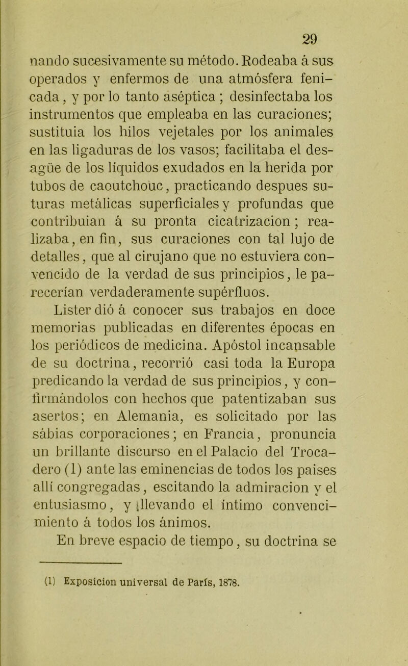 nando sucesivamente su método. Rodeaba á sus operados y enfermos de una atmósfera feni- cada, y por lo tanto aséptica ; desinfectaba los instrumentos que empleaba en las curaciones; sustituia los hilos vejetales por los animales en las ligaduras de los vasos; facilitaba el des- agüe de los líquidos exudados en la herida por tubos de caoutchouc, practicando después su- turas metálicas superficiales y profundas que contribuían á su pronta cicatrización; rea- lizaba, en fin, sus curaciones con tal lujo de detalles, que al cirujano que no estuviera con- vencido de la verdad de sus principios, le pa- recerían verdaderamente supérfluos. Lister dió á conocer sus trabajos en doce memorias publicadas en diferentes épocas en los periódicos de medicina. Apóstol incansable de su doctrina, recorrió casi toda la Europa predicando la verdad de sus principios, y con- firmándolos con hechos que patentizaban sus asertos; en Alemania, es solicitado por las sábias corporaciones; en Francia, pronuncia un brillante discurso en el Palacio del Troca- dero (1) ante las eminencias de todos los países allí congregadas, escitando la admiración y el entusiasmo, y ¿llevando el íntimo convenci- miento á todos los ánimos. En breve espacio de tiempo, su doctrina se (1) Exposición universal de París, 1878.