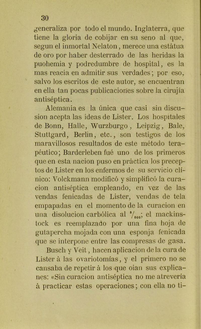 generaliza por todo el mundo. Inglaterra, que tiene la gloria de cobijar en su seno al que, según el inmortal Nelaton, merece una estatua de oro por haber desterrado de las heridas la puohemia y podredumbre de hospital, es la mas reacia en admitir sus verdades; por eso, salvo los escritos de este autor, se encuentran en ella tan pocas publicaciones sobre la cirujía antiséptica. Alemania es la única que casi sin discu- sión acepta las ideas de Lister. Los hospitales de Bonn, Halle, Wurzburgo , Leipzig, Bale, Stuttgard, Berlin, etc., son testigos de los maravillosos resultados de este método tera- péutico; Barderleben fué uno délos primeros que en esta nación puso en práctica los precep- tos de Lister en los enfermos de su servicio clí- nico: Volckmann modificó y simplificó la cura- ción antiséptica empleando, en vez de las vendas fenicadas de Lister, vendas de tela empapadas en el momento de la curación en una disolución carbólica al 8/000; el mackins- tock es reemplazado por una fina hoja de gutapercha mojada con una esponja fenicada que se interpone entre las compresas de gasa. Busch y Veit, hacen aplicación déla cura de Listera las ovariotomías, y el primero no se cansaba de repetir á los que oian sus explica- nes: «Sin curación antiséptica no me atrevería á practicar estas operaciones; con ella no ti-