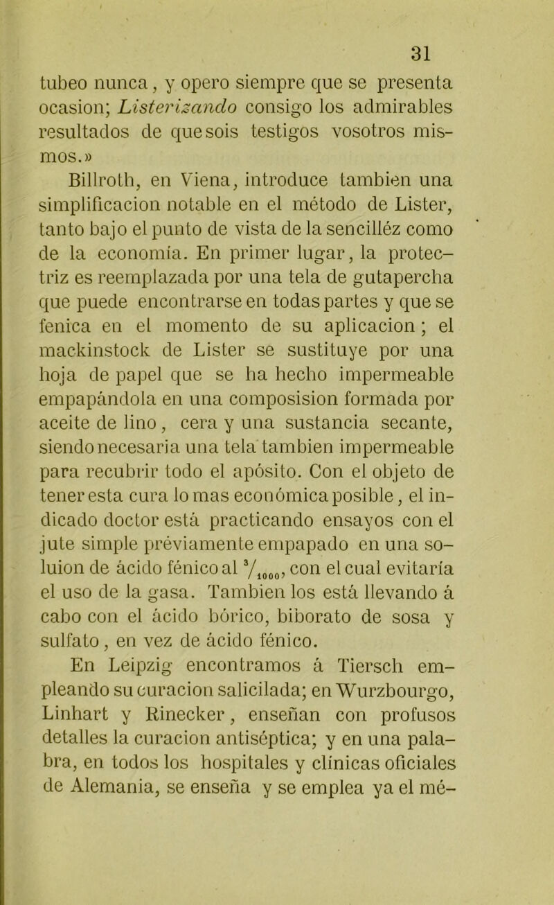 tubeo nunca, y opero siempre que se presenta ocasión; Liste?'¿sánelo consigo los admirables resultados de que sois testigos vosotros mis- mos.» Billroth, en Viena, introduce también una simplificación notable en el método de Lister, tanto bajo el punto de vista de la sencilléz como de la economía. En primer lugar, la protec- triz es reemplazada por una tela de gutapercha que puede encontrarse en todas partes y que se fénica en el momento de su aplicación ; el mackinstock de Lister se sustituye por una hoja de papel que se ha hecho impermeable empapándola en una composision formada por aceite de lino, cera y una sustancia secante, siendo necesaria una tela también impermeable para recubrir todo el apósito. Con el objeto de tener esta cura lo mas económica posible, el in- dicado doctor está practicando ensayos con el jute simple previamente empapado en una so- luion de ácido fénico al 3/1000, con el cual evitaría el uso de la gasa. También los está llevando á cabo con el ácido bórico, biborato de sosa y sulfato, en vez de ácido fénico. En Leipzig encontramos á Tiersch em- pleando su curación salicilada; en Wurzbourgo, Linhart y Rinecker, enseñan con profusos detalles la curación antiséptica; y en una pala- bra, en todos los hospitales y clínicas oficiales de Alemania, se enseña y se emplea ya el mé-