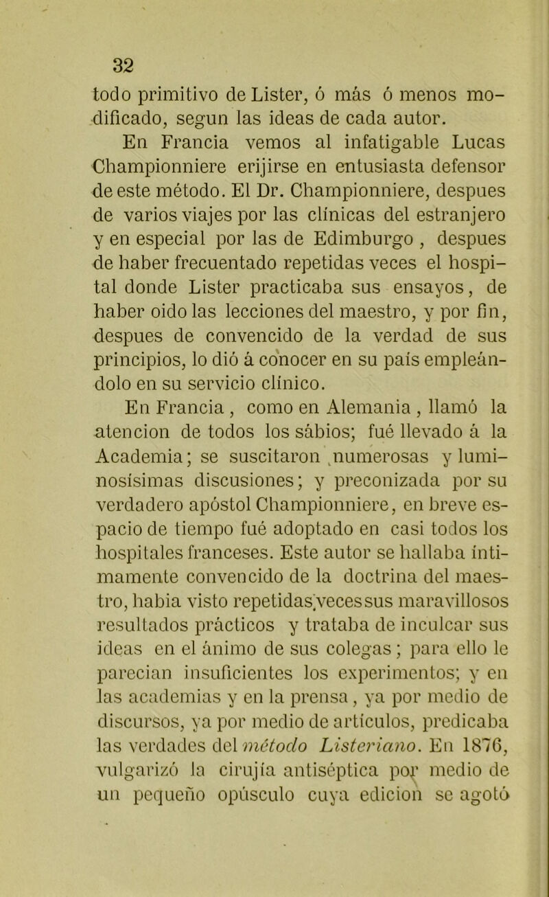 todo primitivo deLister, ó más ó menos mo- dificado, según las ideas de cada autor. En Francia vemos al infatigable Lucas Championniere erijirse en entusiasta defensor de este método. El Dr. Championniere, después de varios viajes por las clínicas del estranjero y en especial por las de Edimburgo , después de haber frecuentado repetidas veces el hospi- tal donde Lister practicaba sus ensayos, de haber oido las lecciones del maestro, y por fin, después de convencido de la verdad de sus principios, lo dió á conocer en su país empleán- dolo en su servicio clínico. En Francia , como en Alemania , llamó la atención de todos los sábios; fué llevado á la Academia; se suscitaron numerosas y lumi- nosísimas discusiones; y preconizada por su verdadero apóstol Championniere, en breve es- pacio de tiempo fué adoptado en casi todos los hospitales franceses. Este autor se hallaba ínti- mamente convencido de la doctrina del maes- tro, habia visto repetidas veces sus maravillosos resultados prácticos y trataba de inculcar sus ideas en el ánimo de sus colegas; para ello le parecían insuficientes los experimentos; y en las academias y en la prensa, ya por medio de discursos, ya por medio de artículos, predicaba las verdades del método Listeriano. En 1876, vulgarizó la cirujía antiséptica por medio de un pequeño opúsculo cuya edición se agotó