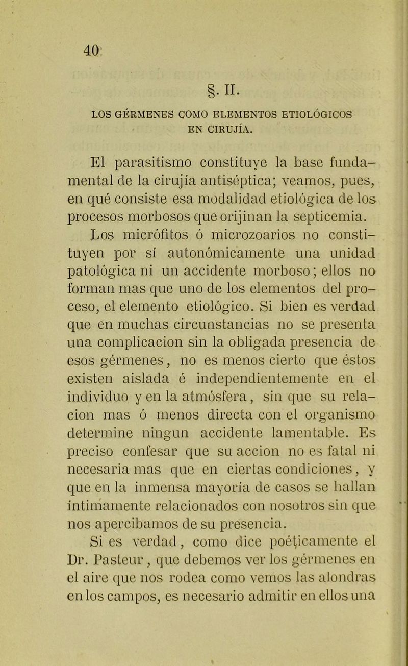 §. II- LOS GÉRMENES COMO ELEMENTOS ETIOLÓGICOS EN CIRUJÍA. El parasitismo constituye la base funda- mental de la cirujia antiséptica; veamos, pues, en qué consiste esa modalidad etiológica de los procesos morbosos queorijinan la septicemia. Los micrófitos ó microzoarios no consti- tuyen por sí autonómicamente una unidad patológica ni un accidente morboso; ellos no forman mas que uno de los elementos del pro- ceso, el elemento etiológico. Si bien es verdad que en muchas circunstancias no se presenta una complicación sin la obligada presencia de esos gérmenes, no es menos cierto que éstos existen aislada é independientemente en el individuo y en la atmósfera, sin que su rela- ción mas ó menos directa con el organismo determine ningún accidente lamentable. Es preciso confesar que su acción no es fatal ni necesaria mas que en ciertas condiciones, y que en la inmensa mayoría de casos se hallan íntimamente relacionados con nosotros sin que nos apercibamos de su presencia. Si es verdad, como dice poéticamente el Dr. PasLeur, que debemos ver los gérmenes en el aire que nos rodea como vemos las alondras en los campos, es necesario admitir en ellos una