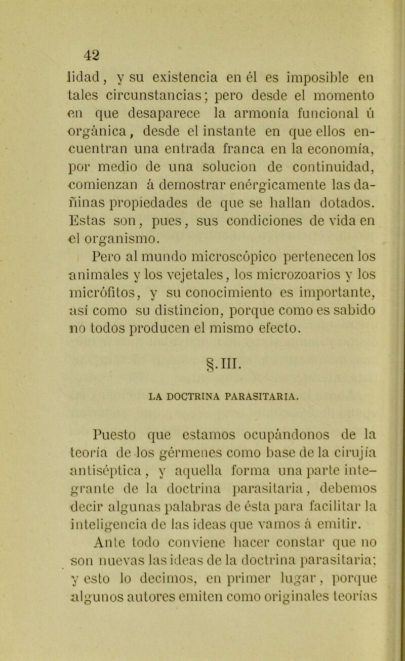 lidad, y su existencia en él es imposible en tales circunstancias; pero desde el momento en que desaparece la armonía funcional ú orgánica, desde el instante en que ellos en- cuentran una entrada franca en la economía, por medio de una solución de continuidad, •comienzan á demostrar enérgicamente las da- ñinas propiedades de que se hallan dotados. Estas son, pues, sus condiciones de vida en ol organismo. Pero al mundo microscópico pertenecen los animales y los vejetales, los microzoarios y los micrófitos, y su conocimiento es importante, así como su distinción, porque como es sabido no todos producen el mismo efecto. §.HI. LA DOCTRINA PARASITARIA. Puesto que estamos ocupándonos de la teoría de los gérmenes como base de la cirujia antiséptica, y aquella forma una parte inte- grante de la doctrina parasitaria, debemos decir algunas palabras de ésta para facilitar la inteligencia de las ideas que vamos á emitir. Ante todo conviene hacer constar que no son nuevas las ideas de la doctrina parasitaria; y esto lo decimos, en primer lugar, porque algunos autores emiten como originales teorías