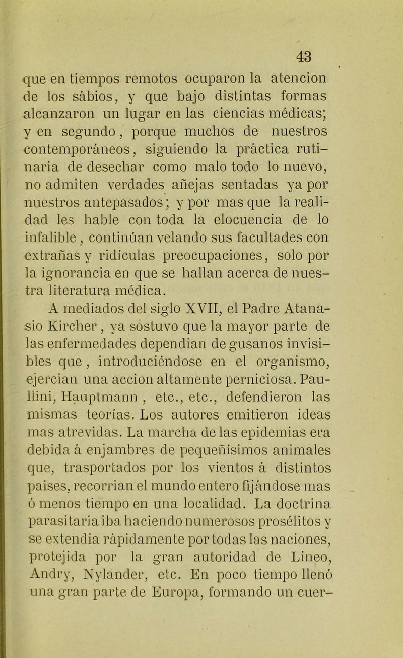 que en tiempos remotos ocuparon la atención de los sabios, y que bajo distintas formas alcanzaron un lugar en las ciencias médicas; y en segundo, porque muchos de nuestros contemporáneos, siguiendo la práctica ruti- naria de desechar como malo todo lo nuevo, no admiten verdades añejas sentadas ya por nuestros antepasados; y por masque la reali- dad les hable con toda la elocuencia de lo infalible, continúan velando sus facultades con extrañas y ridiculas preocupaciones, solo por la ignorancia en que se hallan acerca de nues- tra literatura médica. A mediados del siglo XVII, el Padre Atana- sio Kircher, ya sostuvo que la mayor parte de las enfermedades dependían de gusanos invisi- bles que , introduciéndose en el organismo, ejercían una acción altamente perniciosa. Pau- llini, Hauptmann , etc., etc., defendieron las mismas teorías. Los autores emitieron ideas mas atrevidas. La marcha de las epidemias era debida á enjambres de pequeñísimos animales que, trasportados por ios vientos á distintos países, recorrían el mundo entero fijándose mas ó menos tiempo en una localidad. La doctrina parasitaria iba haciendo numerosos proséli tos y se extendía rápidamente por todas las naciones, protejida por la gran autoridad de Lineo, Andry, Nylander, etc. En poco tiempo llenó una gran parte de Europa, formando un cuer-