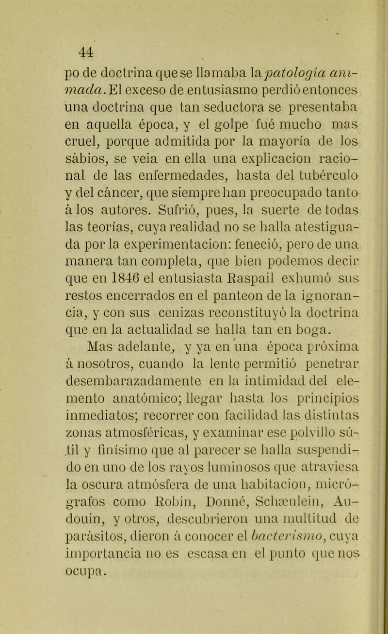 po de doctrina que se llamaba \&patología ani- mada. El exceso de entusiasmo perdió entonces una doctrina que tan seductora se presentaba en aquella época, y el golpe fué mucho mas cruel, porque admitida por la mayoría de los sabios, se veia en ella una explicación racio- nal de las enfermedades, hasta del tubérculo y del cáncer, que siempre han preocupado tanto á los autores. Sufrió, pues, la suerte de todas las teorías, cuya realidad no se halla atestigua- da por la experimentación: feneció, pero de una manera tan completa, que bien podemos decir que en 1846 el entusiasta Raspad exhumó sus restos encerrados en el panteón de la ignoran- cia, y con sus cenizas reconstituyó la doctrina que en la actualidad se halla tan en boga. Mas adelante, y ya en una época próxima á nosotros, cuando la lente permitió penetrar desembarazadamente en la intimidad del ele- mento anatómico; llegar hasta los principios inmediatos; recorrer con facilidad las distintas zonas atmosféricas, y examinar ese polvillo sú- .til y finísimo que al parecer se hulla suspendi- do en uno de los rayos luminosos que atraviesa la oscura atmósfera de una habitación, micró- grafos como Robín, Donné, Schaenlein, Au- douin, y otros, descubrieron una multitud de parásitos, dieron á conocer el bacterismo, cuya importancia no es escasa en el punto que nos ocupa.