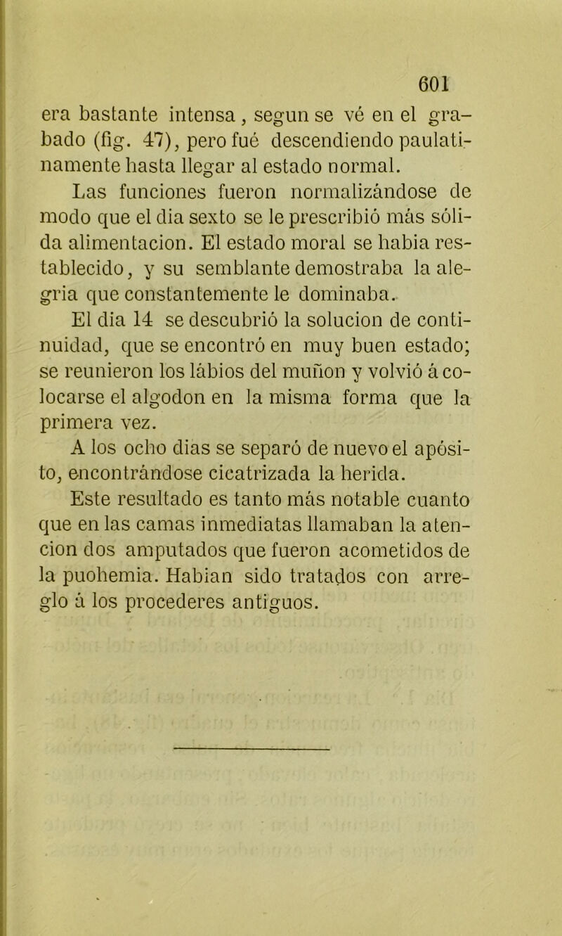 era bastante intensa , según se vé en el gra- bado (fig. 47), pero fué descendiendo paulati- namente basta llegar al estado normal. Las funciones fueron normalizándose de modo que el dia sexto se le prescribió más sóli- da alimentación. El estado moral se había res- tablecido, y su semblante demostraba la ale- gría que constantemente le dominaba. El dia 14 se descubrió la solución de conti- nuidad, que se encontró en muy buen estado; se reunieron los lábios del muñón y volvió á co- locarse el algodón en la misma forma que la primera vez. A los ocho dias se separó de nuevo el apósi- to, encontrándose cicatrizada la herida. Este resultado es tanto más notable cuanto que en las camas inmediatas llamaban la aten- ción dos amputados que fueron acometidos de la puohemia. Habían sido tratados con arre- glo á los procederes antiguos.