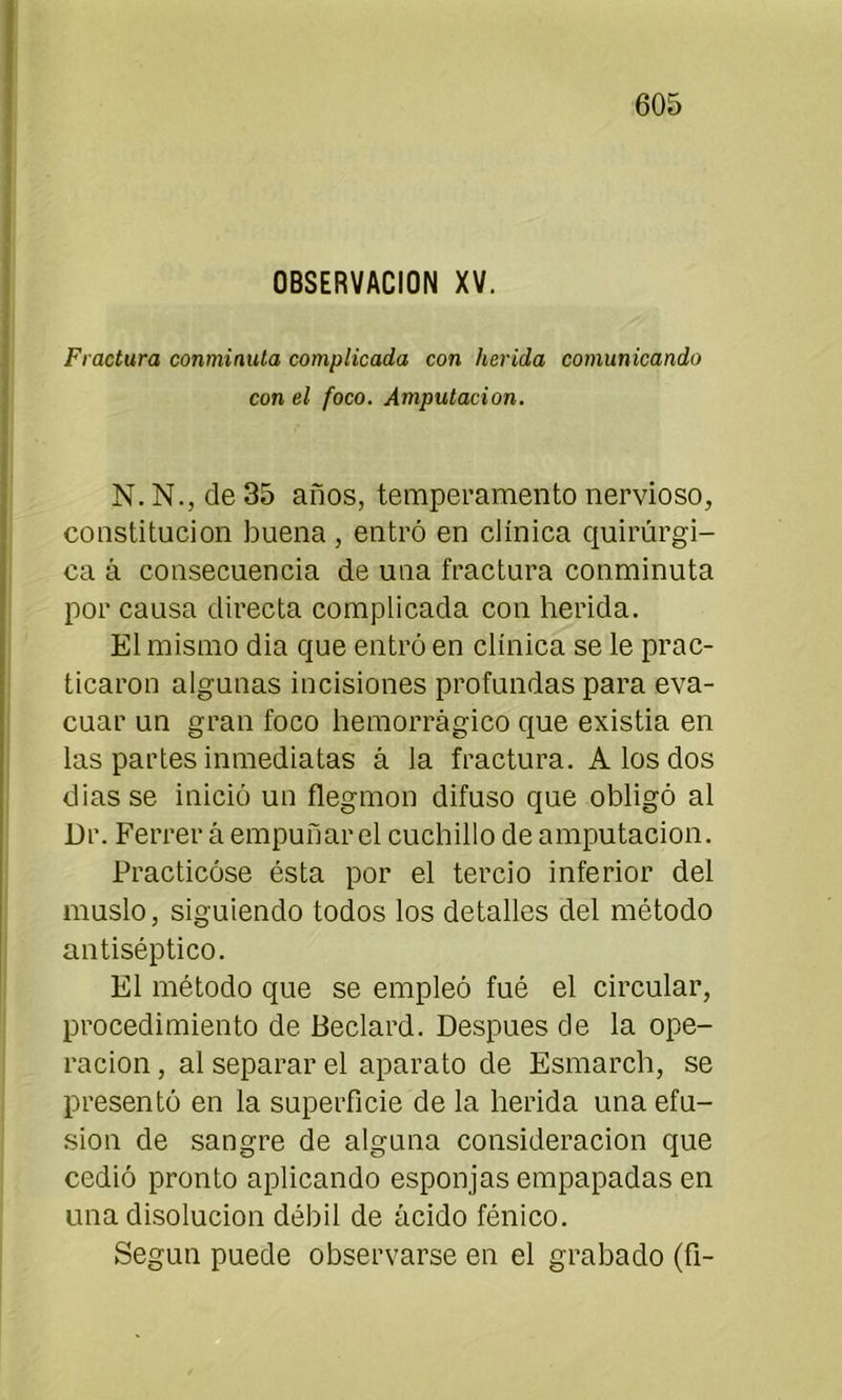OBSERVACION XV. Fractura conminuta complicada con herida comunicando con el foco. Amputación. N. N., de 35 años, temperamento nervioso, constitución buena , entró en clínica quirúrgi- ca á consecuencia de una fractura conminuta por causa directa complicada con herida. El mismo dia que entró en clínica se le prac- ticaron algunas incisiones profundas para eva- cuar un gran foco hemorrágico que existia en las partes inmediatas á la fractura. A los dos dias se inició un flegmon difuso que obligó al Dr. Ferrer á empuñar el cuchillo de amputación. Practicóse ésta por el tercio inferior del muslo, siguiendo todos los detalles del método antiséptico. El método que se empleó fué el circular, procedimiento de Beclard. Después de la ope- ración , al separar el aparato de Esmarch, se presentó en la superficie de la herida una efu- sión de sangre de alguna consideración que cedió pronto aplicando esponjas empapadas en una disolución débil de ácido fénico. Según puede observarse en el grabado (fi-