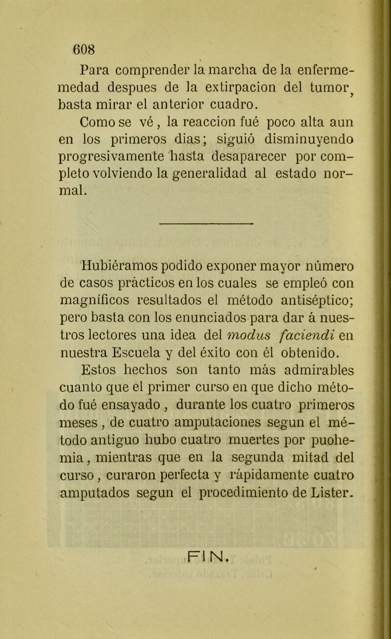 Para comprender la marcha de la enferme- medad después de la extirpación del tumor, basta mirar el anterior cuadro. Como se vé, la reacción fué poco alta aun en los primeros dias; siguió disminuyendo progresivamente hasta desaparecer por com- pleto volviendo la generalidad al estado nor- mal. Hubiéramos podido exponer mayor número de casos prácticos en los cuales se empleó con magníficos resultados el método antiséptico; pero basta con los enunciados para dar á nues- tros lectores una idea del modus faciendi en nuestra Escuela y del éxito con él obtenido. Estos hechos son tanto más admirables cuanto que el primer curso en que dicho méto- do fué ensayado , durante los cuatro primeros meses , de cuatro amputaciones según el mé- todo antiguo hubo cuatro muertes por puohe- mia, mientras que en la segunda mitad del curso , curaron perfecta y rápidamente cuatro amputados según el procedimiento de Lister. FIN.