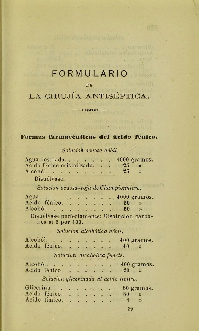 FORMULARIO DE LA CIRUJÍA ANTISÉPTICA. Formas farmacéuticas del ácido fénico. Solución acuosa débil. Agua destilada 1000 gramos. Acido fénico cristalizado. . . 25 » Alcohol 25 » Disuélvase. Solución acuosa-roja de Championniere. Agua 1000 gramos. Acido fénico 50 » Alcohol 50 » Disuélvase perfectamente: Disolución carbó- lica al 5 por 100. Solución alcohólica débil. Alcohol 100 gramos. Acido fénico 10 » Solución alcohólica fuerte. Alcohol 100 gramos. Acido fénico 20 » Solución glicerinada al acido timico. Glicerina 50 gramos. Acido fénico 50 ~ » Acido límico 1 » 39