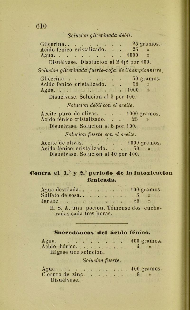 Solución glicerinada débil. Glicerina 25 gramos. Acido fénico cristalizado. . . 2o » Agua 1000 » Disuélvase. Disolución al 2 1|2 por 100. Solución glicerinada fuerte-roja de Championniere. Glicerina 50 gramos. Acido fénico cristalizado. . . 50 » Agua 1000 » Disuélvase. Solución al 5 por 100. Solución débil con el aceite. Aceite puro de olivas. . . . 1000 gramos. Acido fénico cristalizado. . . 25 » Disuélvase. Solución al 5 por 100. Solución fuerte con el aceite. Aceite de olivas 1000 gramos. Acido fénico cristalizado. . . 50 » Disuélvase. Solución al 10 por 100. Contra el l.° y 2.° período de la intoxicación feuicada. Agua destilada 100 gramos. Sulfato de sosa . 5 » Jarabe 25 » H. S. A. una pocion. Tómense dos cucha- radas cada tres horas. Succedáneos del ácido fénico. Agua Acido bórico Hágase una solución. Solución fuerte. Agua Cloruro de zinc Disuélvase. 100 gramos. 4 » 100 gramos. 8 »