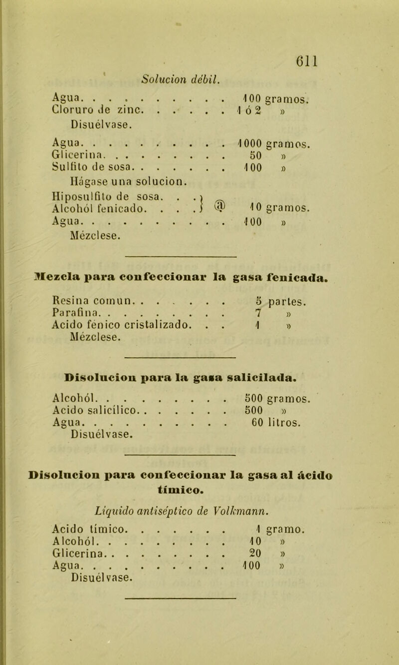 Solución débil. Agua 100 gramos. Cloruro Je zinc 1ó2 » Disuélvase. Agua 1000 gramos. Gl ¡cerina 50 » Sulfilo de sosa 100 » Hágase una solución. Hiposulfito de sosa. . . i ^ Alcohol fenicado. . . . J JO gramos. Agua 100 » Mézclese. Mezcla para confeccionar la gasa fenicada. Resina común 5 parles. Parafina 7 » Acido fénico cristalizado. . . 1 » Mézclese. Disolución para la gaza salicilada. Alcohol 500 gramos. Acido salicílico 500 » Agua 60 litros. Disuélvase. Disolución para confeccionar la gasa al ácido tíinico. Liquido antiséptico de Volkmann. Acido tímico 1 gramo. Alcohol JO » Glicerina 20 » Agua 100 » Disuélvase.