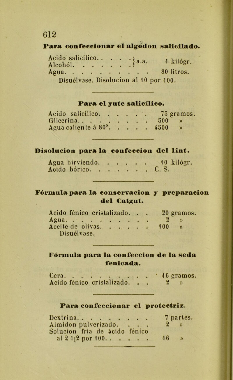 Para confeccionar el algodón salicilado. Acido sal¡cílico Alcohól 1 kilógr. Agua 80 litros. Disuélvase. Disolución al 10 por 100. Para el yute salicílico. Acido salicílico 75 gramos. Glicerina 500 » Agua caliente á 80° 4500 » Disolución para la confección del lint. Agua hirviendo 10 kilógr. Acido bórico C. S. Fórmula para la conservación y preparación del Catgut. Acido fénico cristalizado. . . 20 gramos. Agua 2 » Aceite de olivas 100 » Disuélvase. Fórmula para la confección de la seda fenicada. Cera 16 gramos. Acido fénico cristalizado. . . 2 » Para confeccionar el protectriz. Dextrina 7 parles. Almidón pulverizado. ... 2 » Solución fría de ácido fénico al 2 1 [2 por 100 16 #