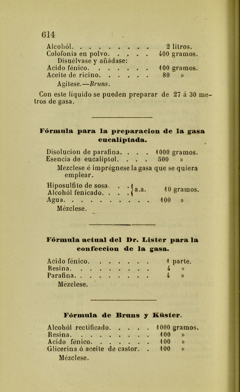 C14 Alcohol 2 litros. Colofonia en polvo 400 gramos. Disuélvase y añádase: Acido fénico 100 gramos. Aceite de ricino 80 » Agítese.—Druns. Con este liquidóse pueden preparar de 27 á 30 me- tros de gasa. Fórmala para la preparación de la gasa eucaliptada. Disolución de parafina. . . . 1000 gramos. Esencia de eucaliptol. . . . 500 » Mézclese é imprégnese la gasa que se quiera emplear. Hiposulfilo de sosa. . .1 40 eramos Alcohol fenicado. . . . (a'a- ^gramos. Agua 100 » Mézclese, Fórmula actual del Dr. Lister para la coufeceiou de la gasa. Acido fénico 1 parte. Resina 4 » Parafina 4 » Mézclese. Fórmula de Bruus y ltüster. Alcohol rectificado 1000 gramos. Resina 100 » Acido fénico 100 » Glicerina ó aceite de castor. . 100 » Mézclese.