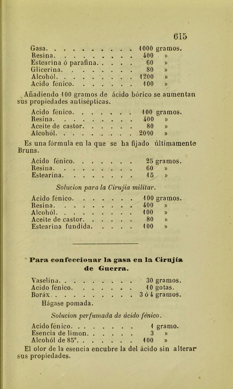 Gasa 1000 gramos. Resina 400 » Estearina ó parafina 60 » Glicerina 80 » Alcohol 1200 » Acido fénico 100 » Añadiendo 100 gramos de ácido bórico se aumentan sus propiedades antisépticas. Acido fénico 100 gramos. Resina 400 » Aceite de castor 80 » Alcohol 2000 » Es una fórmula en la que se ha fijado últimamente Bruns. Acido fénico 25 gramos. Resina 60 » Estearina 15 » Solución para la Cirujia militar. Acido fénico . 100 gramos. Resina . 400 )) Alcohól 100 )) Aceite de castor 80 )) Estearina fundida. . . . . 100 )) Para confeccionar la gasa en la Cirujia de Guerra. Vaselina 30 gramos. Acido fénico. 10 gotas. Bórax 3 ó 4 gramos. Hágase pomada. Solución perfumada de ácido fénico. Acido fénico 1 gramo. Esencia de limón 3 » Alcohól de 85° 100 » El olor de la esencia encubre la del ácido sin alterar sus propiedades.