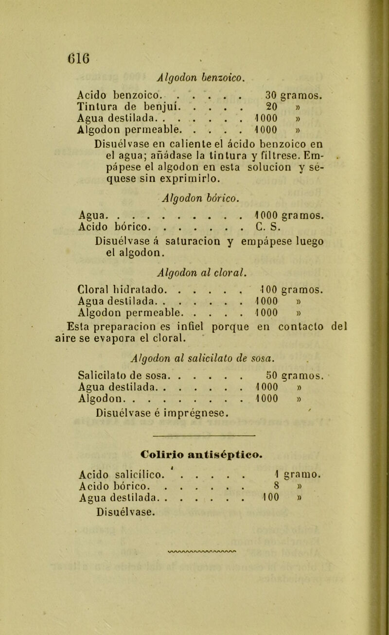 016 Algodón benzoico. Acido benzoico 30 gramos. Tintura de benjuí 20 » Agua destilada 1000 » Algodón permeable 1000 » Disuélvase en caliente el ácido benzoico en el agua; añádase la tintura y fíltrese. Em- . pápese el algodón en esta solución y sé- quese sin exprimirlo. Algodón bórico. Agua 1000 gramos. Acido bórico C. S. Disuélvase á saturación y empápese luego el algodón. Algodón al cloral. Cloral hidratado 100 gramos. Agua destilada 1000 » Algodón permeable 1000 » Esta preparación es infiel porque en contacto del aire se evapora el cloral. Algodón al salicilato de sosa. Salicilato de sosa 50 gramos. Agua destilada 1000 » Algodón 1000 » Disuélvase é imprégnese. Colirio antiséptico. Acido salicílico. * 1 gramo. Acido bórico 8 » Agua destilada 100 » Disuélvase. vwwwwwwvwv*
