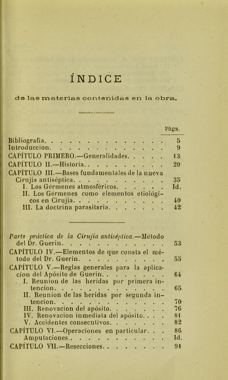 do las materias contenidas en la obra. Pógs. Bibliografía 5 Introducción 9 CAPÍTULO PRIMERO.—Generalidades IR CAPÍTULO II.—Historia 20 CAPÍTULO III.—Bases fundamentales de la nueva Cirujía antiséptica 35 I. Los Gérmenes atmosféricos Id. II. Los Gérmenes como elementos ecológi- cos en Cirujía 40 III. La doctrina parasitaria 42 Parte práctica de la Cirujía antiséptica.—Método del Dr. Guerin 53 CAPÍTULO IV.—Elementos de que consta el mé- todo del Dr. Guerin 55 CAPÍTULO V.—Reglas generales para la aplica- ción del Apósito de Guerin 64 I. Reunión de las heridas por primera in- tención 65 II. Reunión de las heridas por segunda in- tención 70 III. Renovación del apósito 76 IV. Renovación inmediata del apósito. ... 81 V. Accidentes consecutivos 82 CAPÍTULO VI.—Operaciones en particular. . . 86 Amputaciones Id. CAPÍTULO VIL—Resecciones 9i
