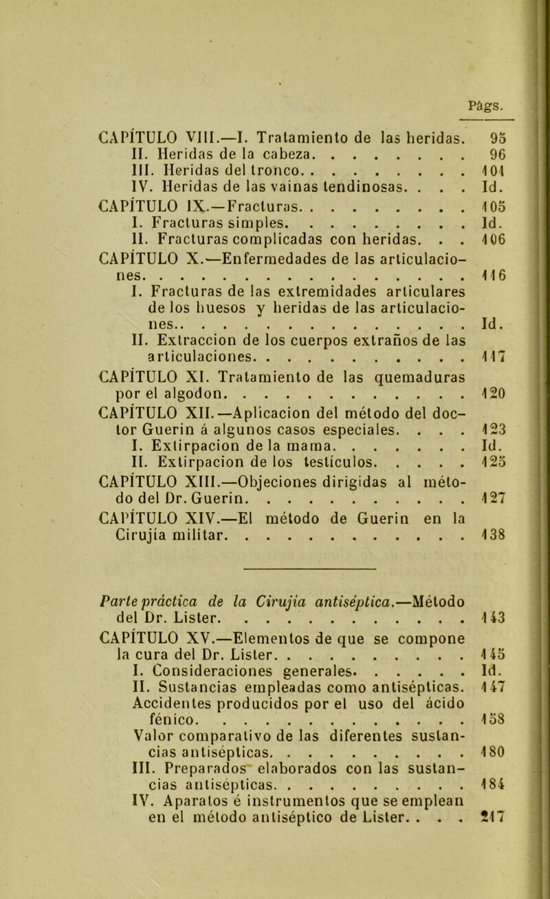 CAPÍTULO VIII.—I. Tratamiento de las heridas. 9o II. Heridas de la cabeza 96 III. Heridas del tronco KM IV. Heridas de las vainas tendinosas. ... Id. CAPÍTULO IX-—Fracturas 105 I. Fracturas simples Id. II. Fracturas complicadas con heridas. . . 106 CAPÍTULO X.—Enfermedades de las articulacio- nes 116 I. Fracturas de las extremidades articulares de los huesos y heridas de las articulacio- nes Id. II. Extracción de los cuerpos extraños de las articulaciones 117 CAPÍTULO XI. Tratamiento de las quemaduras por el algodón 120 CAPÍTULO XII.—Aplicación del método del doc- tor Guerin á algunos casos especiales. . . . 123 I. Extirpación de la mama Id. II. Extirpación de los testículos 125 CAPÍTULO XIII.—Objeciones dirigidas al méto- do del Dr. Guerin 127 CAPÍTULO XIV.—El método de Guerin en la Cirujía militar 138 Parte práctica de la Cirujia antiséptica.—Método del Dr. Lister 143 CAPÍTULO XV.—Elementos de que se compone la cura del Dr. Lister 145 I. Consideraciones generales Id. II. Sustancias empleadas como antisépticas. 147 Accidentes producidos por el uso del ácido fénico 158 Valor comparativo de las diferentes sustan- cias antisépticas 180 III. Preparados elaborados con las sustan- cias antisépticas 184 IV. Aparatos é instrumentos que se emplean en el método antiséptico de Lister. . . . 217