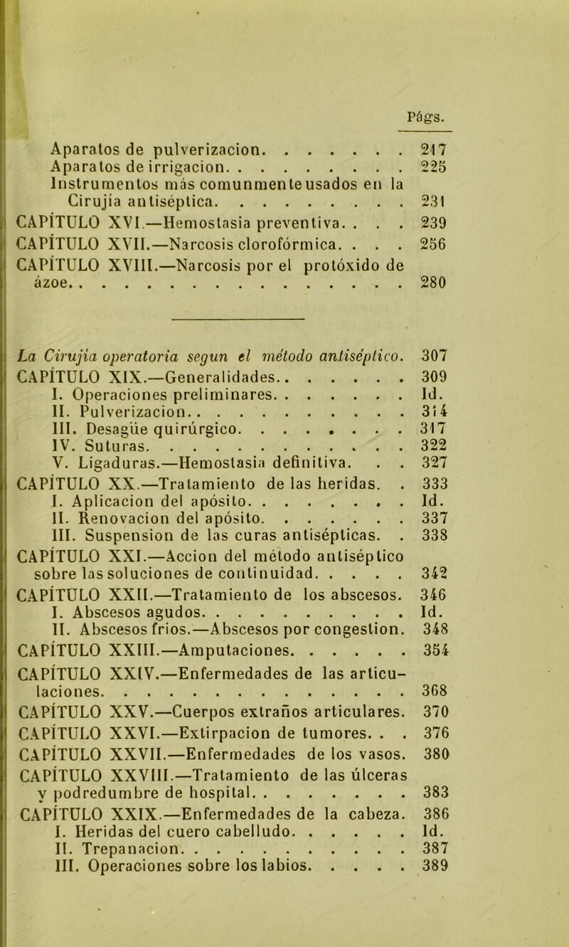 Aparatos de pulverización 217 Aparatos de irrigación 225 Instrumentos más comunmente usados en la Cirujia antiséptica 231 CAPÍTULO XVI—Hemostasia preventiva. . . . 239 CAPÍTULO XVII.—Narcosis clorofórmica. . . . 256 CAPÍTULO XVIII.—Narcosis por el protóxido de ázoe 280 La Cirujia operatoria según el método antiséptico. 307 CAPÍTULO XIX.—Generalidades 309 I. Operaciones preliminares Id. II. Pul verizacion 314 III. Desagüe quirúrgico 317 IV. Suturas 322 V. Ligaduras.—Hemostasia definitiva. . . 327 CAPÍTULO XX.—Tratamiento de las heridas. . 333 I. Aplicación del apósito Id. II. Renovación del apósito 337 III. Suspensión de las curas antisépticas. . 338 CAPÍTULO XXL—Acción del método antiséptico sobre las soluciones de continuidad 342 CAPÍTULO XXII.—Tratamiento de los abscesos. 346 I. Abscesos agudos Id. II. Abscesos frios.—Abscesos por congestión. 348 CAPÍTULO XXIII.—Amputaciones 354 CAPÍTULO XXIV.—Enfermedades de las articu- laciones 368 CAPÍTULO XXV.—Cuerpos extraños articulares. 370 CAPÍTULO XXVI.—Extirpación de tumores. . . 376 CAPÍTULO XXVII.—Enfermedades de los vasos. 380 CAPÍTULO XXVIII.—Tratamiento de las úlceras y podredumbre de hospital 383 CAPÍTULO XXIX.—Enfermedades de la cabeza. 386 I. Heridas del cuero cabelludo Id. II. Trepanación 387 III. Operaciones sobre los labios 389