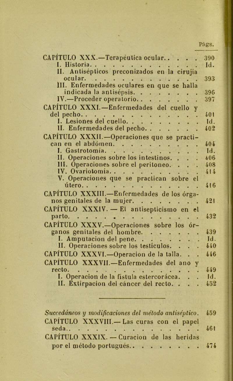 CAPÍTULO XXX.—Terapéutica ocular 390 I. Historia Id. II. Antisépticos preconizados en la cirujía ocular 393 III. Enfermedades oculares en que se halla indicada la antisépsis. . . 396 IV. —Proceder operatorio 397 CAPÍTULO XXXI.—Enfermedades del cuello y del pecho 401 I. Lesiones del cuello Id. II. Enfermedades del pecho 402 CAPÍTULO XXXII.—Operaciones que se practi- can en el abdomen 404 I. Gastrotomía Id. II. Operaciones sobre los intestinos. . . . 406 III. Operaciones sobre el peritoneo. . . . 408 IV. Ovariotomía 414 V. Operaciones que se practican sobre el útero 416 CAPÍTULO XXXIII.—Enfermedades de los órga- nos genitales de la mujer 421 CAPÍTULO XXXIV. — El antisepticismo en el parto 432 CAPÍTULO XXXV.—Operaciones sobre los ór- ganos genitales del hombre 439 I. Amputación del pene Id. II. Operaciones sobre los testículos. . . . 440 CAPÍTULO XXXVI.—Operación de la talla. . . 446 CAPÍTULO XXXVII.—Enfermedades del ano y recto 449 I. Operación de la fístula estercorácea. . . Id. II. Extirpación del cáncer del recto. . . . 452 Succedáneos y modificaciones del método antiséptico. 459 CAPÍTULO XXXVIII.— Las curas con el papel seda 461 CAPÍTULO XXXIX.— Curación de las heridas por el método portugués 474