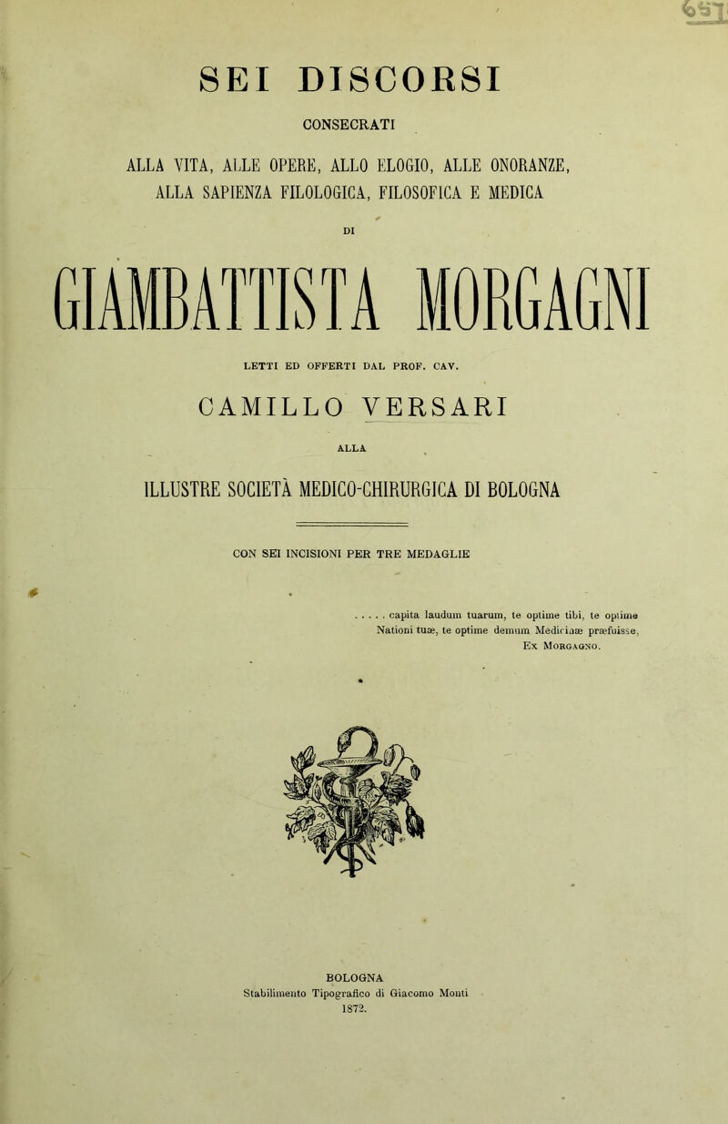 CONSECRATI ALLA VITA, ALLE OPERE, ALLO ELOGIO, ALLE ONORANZE, ALLA SAPIENZA FILOLOGICA, FILOSOFICA E MEDICA GIAMBATTISTA MORGAGNI LETTI ED OFFERTI DAL PROF. CAV. CAMILLO VERSARI ALLA. ILLUSTRE SOCIETÀ MEDICO-CHIRURGICA DI BOLOGNA CON SEI INCISIONI PER TRE MEDAGLIE . . capita laudum tuarum, te optime libi, te optime Nationi tute, te optime demum Mediriaae praefuisse, Ex Mobgagn’O. BOLOGNA Stabilimento Tipografico di Giacomo Monti