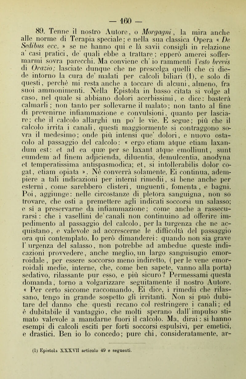 89. Tenne il nostro Autore, o Morgagni, la mira anche alle norme di Terapia speciale; e nella sua classica Opera « De Sechbus ecc. » se ne hanno qui e là savii consigli in relazione a’ casi pratici, de’ quali ebbe a trattare; epperò amerei soffer- marmi sovra parecchi. Ma conviene eh io rammenti Vesto brevis di Or azio; lasciate dunque che ne prescelga quelli che ci die- de intorno la cura de’ malati per calcoli biliari (1), e solo di questi, perchè mi resta anche a toccare di alcuni, almeno, fra suoi ammonimenti. Nella Epistola in basso citata si volge al caso, nel quale si abbiano dolori acerbissimi, e dice: basterà calmarli ; non tanto per sollevarne il malato; non tanto al fine di prevenirne infiammazione e convulsioni, quanto per lascia- re; che il calcolo allarghi un po' le vie. E segue; più che il calcolo irrita i canali, questi maggiormente si contraggono so- vra il medesimo; onde più intensi que’ dolori, e nuovo osta- colo al passaggio del calcolo: « ergo edam atque etiam laxan- dum est: et ad ea qua3 per se laxant atque emolliunt, sunt eumdem ad fìnem adjicienda, diluentia, demulcentia, anodyna et temperatissima antispasmodica; et, si intollerabilis dolor co- gat, etiam opiata ». Nè converrà solamente, Ei continua, adem- piere a tali indicazioni per interni rimedii, sì bene anche per esterni, come sarebbero clisteri, unguenti, fomenta, e bagni. Poi, aggiunge : nelle circostanze di pletora sanguigna, non so trovare, che osti a premettere agli indicati soccorsi un salasso; e sì a preservarne da infiammazione; come anche a rassecu- rarsi : che i vasellini de’canali non continuino ad offerire im- pedimento al passaggio del calcolo, per la turgenza che ne ac- quistano, e valevole ad accrescerne le difficoltà del passaggio ora qui contemplato. Io però dimanderei : quando non sia grave l'urgenza del salasso, non potrebbe ad ambedue queste indi- cazioni provvedere, anche meglio, un largo sanguisugio emor- roidale , per essere soccorso meno indiretto, ( per le vene emor- roidali medie, interne, che, come ben sapete, vanno alla porta) sedativo, rilassante pur esso, e più sicuro? Permessami questa domanda, torno a volgarizzare seguitamente il nostro Autore. « Per certo siccome raccomando, Ei dice, i rimedii che rilas- sano, tengo in grande sospetto gli irritanti. Non si può dubi- tare del danno che questi recano col restringere i canali ; ed è dubitabile il vantaggio, che molti sperano dall’impulso sti- mato valevole a mandarne fuori il calcolo. Ma, dirai : si hanno esempi di calcoli esciti per forti soccorsi espulsivi, per emetici, e drastici. Ben io lo concedo; pure chi, consideratamente, ar- (1) Epistola XXXVII articolo 49 e seguenti.