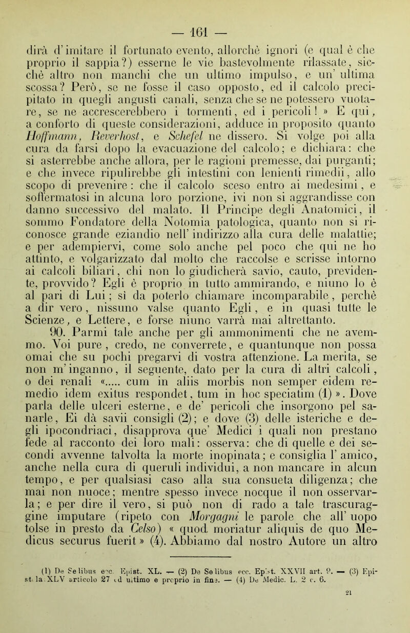 dirà d’imitare il fortunato evento, allorché ignori (e qual è che proprio il sappia?) esserne le vie bastevolmente rilassate, sic- ché altro non manchi che un ultimo impulso, e un’ ultima scossa? Però, se ne fosse il caso opposto, ed il calcolo preci- pitato in quegli angusti canali, senza che se ne potessero vuota- re , se ne accrescerebbero i tormenti, ed i pericoli ! » E qui, a conforto di queste considerazioni, adduce in proposito quanto Hoffmarni, Reverhost, e Schefel ne dissero. Si volge poi alla cura da farsi dopo la evacuazione del calcolo ; e dichiara : che si asterrebbe anche allora, per le ragioni premesse, dai purganti; e che invece ripulirebbe gli intestini con lenienti rimedii, allo scopo di prevenire : che il calcolo sceso entro ai medesimi, e soffermatosi in alcuna loro porzione, ivi non si aggrandisse con danno successivo del malato. Il Principe degli Anatomici, il sommo Fondatore della Notomia patologica, quanto non si ri- conosce grande eziandio nell’ indirizzo alla cura delle malattie; e per adempiervi, come solo anche pel poco che qui ne ho attinto, e volgarizzato dal molto che raccolse e scrisse intorno ai calcoli biliari, chi non lo giudicherà savio, cauto, previden- te, provvido? Egli è proprio in tutto ammirando, e ninno lo è al pari di Lui ; sì da poterlo chiamare incomparabile, perchè a dir vero, riissimo valse quanto Egli, e in quasi tutte le Scienze, e Lettere, e forse ninne varrà mai altrettanto. 90. Parmi tale anche per gli ammonimenti che ne avem- mo. Voi pure , credo, ne converrete, e quantunque non possa ornai che su pochi pregarvi di vostra attenzione. La merita, se non m’inganno, il seguente, dato per la cura di altri calcoli, o dei renali « cum in aliis morbis non semper eidem re- medio idem exitus respondet, tum in hoc speciatim (1) ». Dove parla delle ulceri esterne, e de’ pericoli che insorgono pel sa- narle, Ei dà savii consigli (2); e dove (3) delle isteriche e de- gli ipocondriaci, disapprova que’ Medici i quali non prestano fede al racconto dei loro mali: osserva: che di quelle e dei se- condi avvenne talvolta la morte inopinata ; e consiglia 1’amico, anche nella cura di queruli individui, a non mancare in alcun tempo, e per qualsiasi caso alla sua consueta diligenza; che mai non nuoce ; mentre spesso invece nocque il non osservar- la; e per dire il vero, si può non di rado a tale trascurag- gine imputare (ripeto con Morgagni le parole che all’ uopo tolse in presto da Celso) « quod. moriatur aliquis de quo Me- clicus securus fuerit » (4). Abbiamo dal nostro Autore un altro (1) De Selibus e^c. Kpist. XL. — (2) De Selibus eoe. Ep’.st. XXVII art. P. — (3) E pi- si. la XLV articolo 27 id uitimo e proprio in fine. — (4) De Medie. L. 2 o. 6. 21