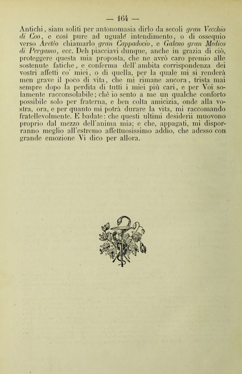 Antichi, siam soliti per antonomasia dirlo da secoli gran Vecchio di Coo, e così pure ad uguale intendimento, o di ossequio verso Aretèo chiamarlo gran Cappcidocio, e Galeno gran Medico di Pergamo, ecc. Deh piacciavi dunque, anche in grazia di ciò, proteggere questa mia proposta, che ne avrò caro premio alle sostenute fatiche, e conferma dell’ ambita corrispondenza dei vostri affetti co’ miei, o di quella, per la quale mi si renderà men grave il poco di vita, che mi rimane ancora, trista mai sempre dopo la perdita di tutti i miei più cari, e per Voi so- lamente racconsolabile ; chè io sento a me un qualche conforto possibile solo per fraterna, e ben colta amicizia, onde alla vo- stra, ora, e per quanto mi potrà durare la vita, mi raccomando fratellevolmente. E badate: che questi ultimi desi derii muovono proprio dal mezzo dell’anima mia; e che, appagati, mi dispor- ranno meglio all’estremo affettuosissimo addio, che adesso con grande emozione Vi dico per allora.