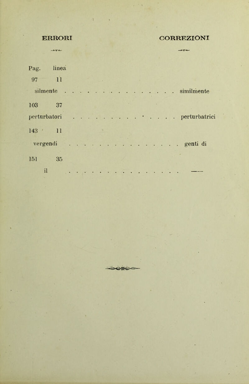 ERRORI CORREZIONI Pag. linea 97 11 vilmente 103 37 perturbatori 143 11 . . . • . . . . perturbatrici vergendi . . . . . . . . . genti di 151 35