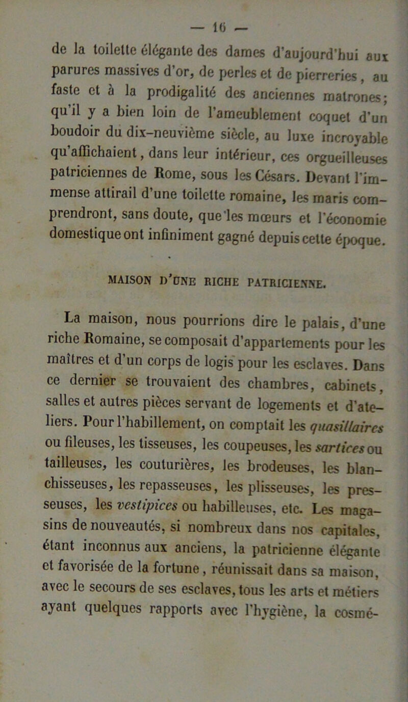 — l(j de la toilelte élégante des darnes d’aujourd’hui aux parures massives d’or, de perles et de pierreries, au faste et à la prodigalité des anciennes matrones; qu’il y a bien loin de l’ameublement coquet d’un boudoir du dix-neuvième siècle, au luxe incroyable qu’affichaient, dans leur intérieur, ces orgueilleuses patriciennes de Rome, sous les Césars. Devant l'im- mense attirail d’une toilette romaine, les maris com- prendront, sans doute, que les moeurs et l’économie domestique ont infiniment gagné depuis cette époque. MAISON n'ONE RICHE PATRICIENNE. La maison, nous pourrions dire le palais, d’une riche Romaine, se composait d’appartements pour les maîtres et d un corps de logis pour les esclaves. Dans ce dernier se trouvaient des chambres, cabinets, salles et autres pièces servant de logements et d’ate- liers. Pour l’habillement, on comptait les quasillaircs ou ffieuses, les tisseuses, les coupeuses, les sort ires ou tailleuses, les couturières, les brodeuses, les blan- chisseuses, les repasseuses, les plisseuses, les pres- seuses, les vestipices ou habilleuses, etc. Les maga- sins de nouveautés, si nombreux dans nos capitales, étant inconnus aux anciens, la patricienne élégante et favorisée de la fortune, réunissait dans sa maison, avec le secours de ses esclaves, tous les arts et métiers ayant quelques rapports avec l’hygiène, la cosmé-