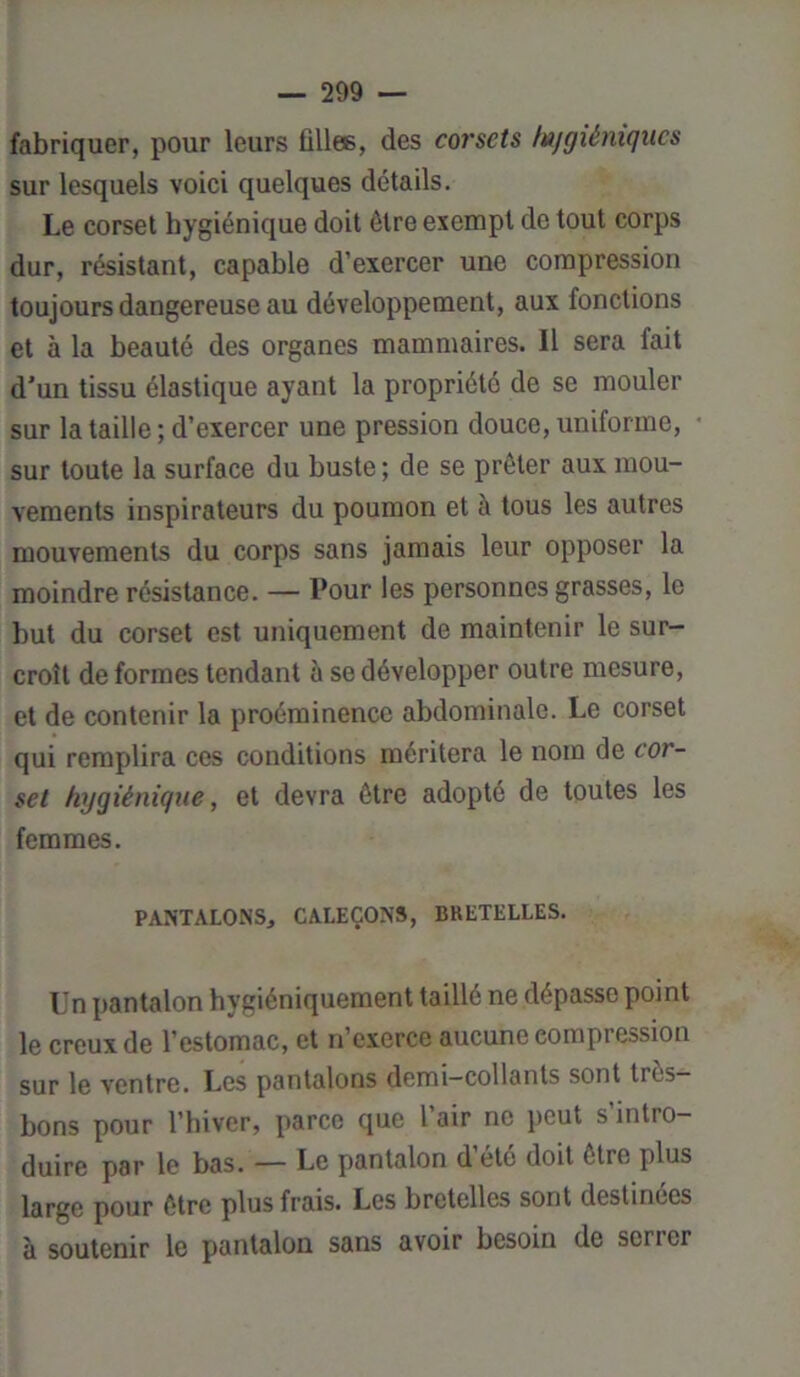 fabriquer, pour leurs filles, des corsets fujgiétiiqucs sur lesquels voici quelques détails. Le corset hygiénique doit être exempt de tout corps dur, résistant, capable d’exercer une compression toujours dangereuse au développement, aux fonctions et à la beauté des organes mammaires. Il sera fait d'un tissu élastique ayant la propriété de se mouler sur la taille; d’exercer une pression douce, uniforme, sur toute la surface du buste ; de se prêter aux mou- vements inspirateurs du poumon et à tous les autres mouvements du corps sans jamais leur opposer la moindre résistance. — Pour les personnes grasses, le but du corset est uniquement de maintenir le sur- croît de formes tendant à se développer outre mesure, et de contenir la proéminence abdominale. Le corset qui remplira ces conditions méritera le nom de cor- set hygiénique, et devra être adopté de toutes les femmes. PANTALONS, CALEÇONS, BRETELLES. Un pantalon hygiéniquement taillé ne dépasse point le creux de l’estomac, et n’exerce aucune compression sur le ventre. Les pantalons demi-collants sont très- bons pour l’hiver, parce que l’air ne peut s’intro- duire par le bas. — Le pantalon d’été doit être plus large pour être plus frais. Les bretelles sont destinées à soutenir le pantalon sans avoir besoin de serrer