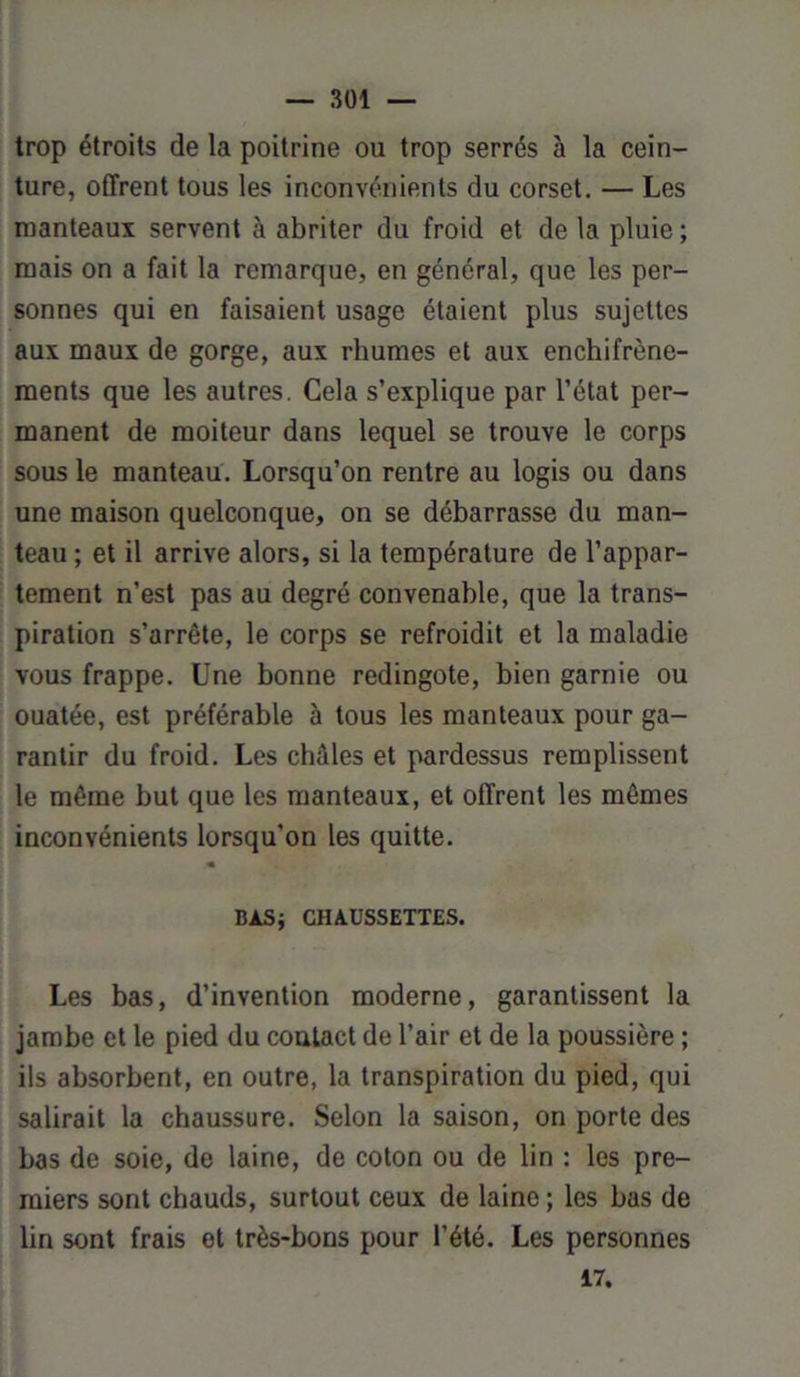 trop étroits de la poitrine ou trop serrés à la cein- ture, offrent tous les inconvénients du corset. — Les manteaux servent à abriter du froid et de la pluie ; mais on a fait la remarque, en général, que les per- sonnes qui en faisaient usage étaient plus sujettes aux maux de gorge, aux rhumes et aux enchifrène- ments que les autres. Cela s’explique par l’état per- manent de moiteur dans lequel se trouve le corps sous le manteau. Lorsqu’on rentre au logis ou dans une maison quelconque, on se débarrasse du man- teau ; et il arrive alors, si la température de l’appar- tement n’est pas au degré convenable, que la trans- piration s’arrête, le corps se refroidit et la maladie vous frappe. Une bonne redingote, bien garnie ou ouatée, est préférable à tous les manteaux pour ga- rantir du froid. Les châles et pardessus remplissent le même but que les manteaux, et offrent les mêmes inconvénients lorsqu’on les quitte. BAS; CHAUSSETTES. Les bas, d’invention moderne, garantissent la jambe et le pied du contact de l’air et de la poussière ; ils absorbent, en outre, la transpiration du pied, qui salirait la chaussure. Selon la saison, on porte des bas de soie, de laine, de coton ou de lin : les pre- miers sont chauds, surtout ceux de laine ; les bas de lin sont frais et très-bons pour l’été. Les personnes 17.