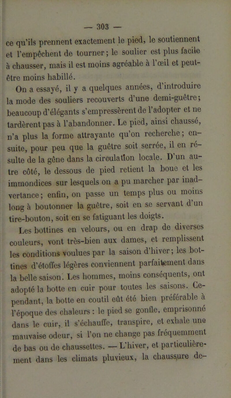 ce qu’ils prennent exactement le pied, le soutiennent et l’empêchent de tourner ; le soulier est plus facile à chausser, mais il est moins agréable à l’œil et peut- être moins habillé. On a essayé, il y a quelques années, d’introduire la mode des souüers recouverts d’une demi-guêtre; beaucoup d’élégants s’empressèrent de l’adopter et ne tardèrent pas à l’abandonner. Le pied, ainsi chaussé, n’a plus la forme attrayante qu’on recherche ; en- suite, pour peu que la guêtre soit serrée, il en ré- sulte de la gêne dans la circulation locale. D un au- tre côté, le dessous de pied retient la boue et les immondices sur lesquels on a pu marcher pai inad- vertance; enfin, on passe un temps plus ou moins long à boutonner la guêtre, soit en se servant d’un tire-bouton, soit en se fatiguant les doigts. Les bottines en velours, ou en drap de diverses couleurs, vont très-bien aux dames, et remplissent les conditions voulues par la saison d hiver ; les bot- tines d’étoffes légères conviennent parfaitement dans la belle saison. Les hommes, moins conséquents, ont adopté la botte en cuir pour toutes les saisons. Ce- pendant, la botte en coutil eût été bien préférable a l’époque des chaleurs : le pied se gonfle, emprisonné dans le cuir, il s’échauffe, transpire, et exhale une mauvaise odeur, si l’on ne change pas fréquemment de bas ou de chaussettes. — L’hiver, et particulière- ment dans les climats pluvieux, la chaussure de-