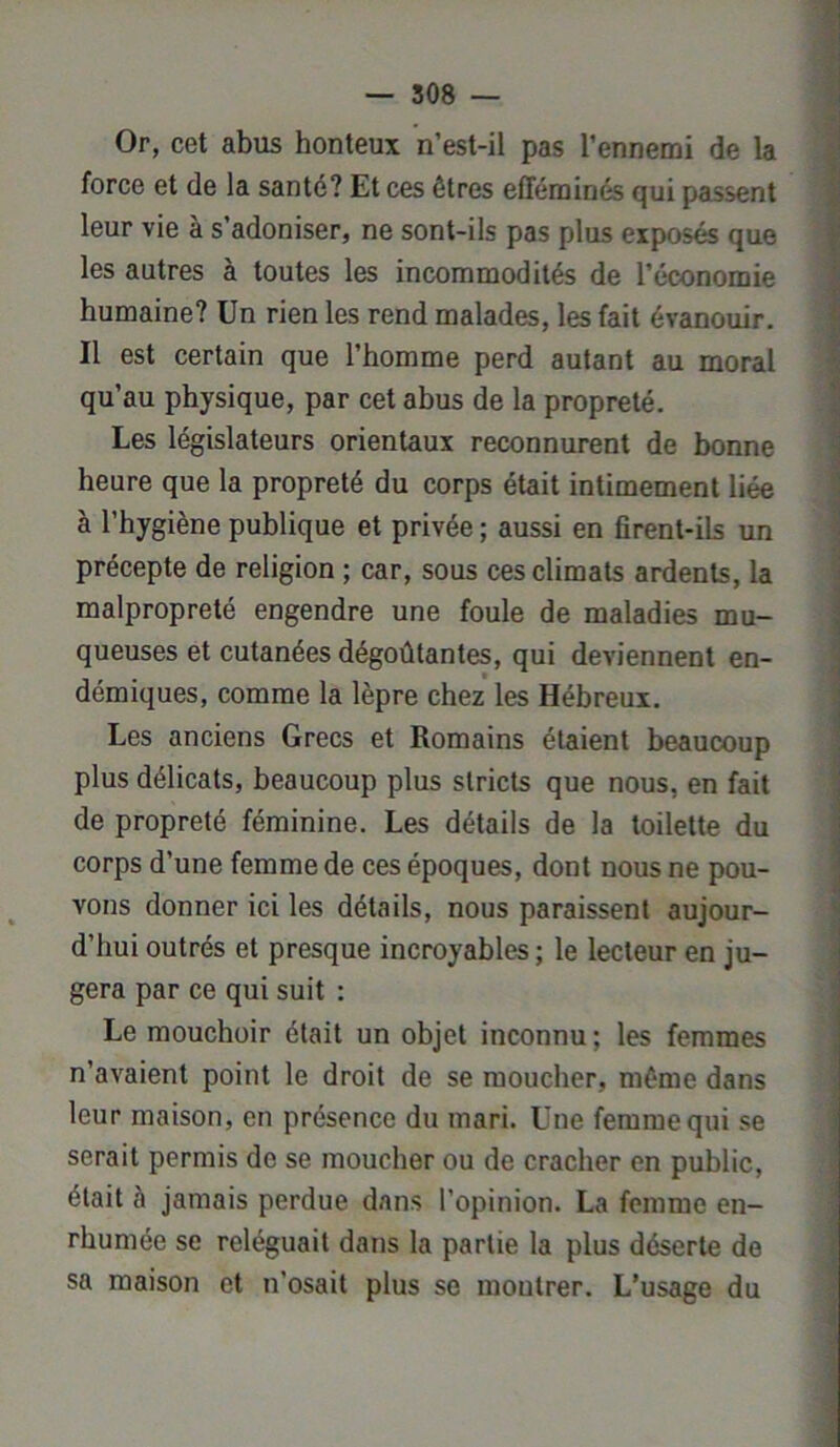 Or, cet abus honteux n’est-il pas l’ennemi de la force et de la santé? Et ces êtres efféminés qui passent leur vie à s’adoniser, ne sont-ils pas plus exposés que les autres à toutes les incommodités de l’économie humaine? Un rien les rend malades, les fait évanouir. Il est certain que l’homme perd autant au moral qu’au physique, par cet abus de la propreté. Les législateurs orientaux reconnurent de bonne heure que la propreté du corps était intimement liée à l’hygiène publique et privée ; aussi en firent-ils un précepte de religion ; car, sous ces climats ardents, la malpropreté engendre une foule de maladies mu- queuses et cutanées dégoûtantes, qui deviennent en- démiques, comme la lèpre chez les Hébreux. Les anciens Grecs et Romains étaient beaucoup plus délicats, beaucoup plus stricts que nous, en fait de propreté féminine. Les détails de la toilette du corps d’une femme de ces époques, dont nous ne pou- vons donner ici les détails, nous paraissent aujour- d’hui outrés et presque incroyables ; le lecteur en ju- gera par ce qui suit : Le mouchoir était un objet inconnu; les femmes n’avaient point le droit de se moucher, même dans leur maison, en présence du mari. Une femme qui se serait permis de se moucher ou de cracher en public, était à jamais perdue dans l’opinion. La femme en- rhumée se reléguait dans la partie la plus déserte de sa maison et n’osait plus se montrer. L’usage du