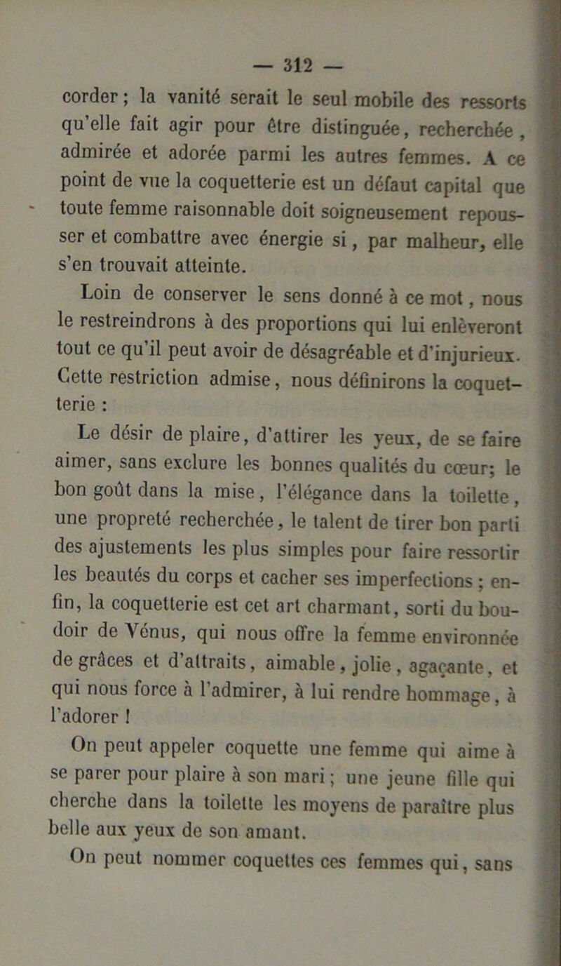 corder ; la vanité serait le seul mobile des ressorts qu’elle fait agir pour être distinguée, recherchée, admirée et adorée parmi les autres femmes. A ce point de vue la coquetterie est un défaut capital que toute femme raisonnable doit soigneusement repous- ser et combattre avec énergie si, par malheur, elle s’en trouvait atteinte. Loin de conserver le sens donné à ce mot, nous le restreindrons à des proportions qui lui enlèveront tout ce qu’il peut avoir de désagréable et d’injurieux. Cette restriction admise, nous définirons la coquet- terie : Le désir de plaire, d’attirer les yeux, de se faire aimer, sans exclure les bonnes qualités du coeur; le bon goût dans la mise, l’élégance dans la toilette, une propreté recherchée, le talent de tirer bon parti des ajustements les plus simples pour faire ressortir les beautés du corps et cacher ses imperfections ; en- fin, la coquetterie est cet art charmant, sorti du bou- doir de Vénus, qui nous offre la femme environnée de grâces et d attraits, aimable, jolie , agaçante, et qui nous force à 1 admirer, a lui rendre hommage, a l’adorer ! On peut appeler coquette une femme qui aime à se parer pour plaire à son mari ; une jeune fille qui cherche dans la toilette les moyens de paraître plus belle aux yeux de son amant. On peut nommer coquettes ces femmes qui, sans