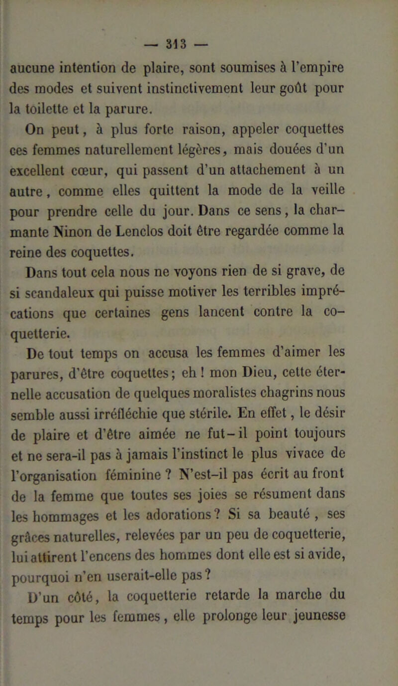 aucune intention de plaire, sont soumises à l’empire des modes et suivent instinctivement leur goût pour la toilette et la parure. On peut, à plus forte raison, appeler coquettes ces femmes naturellement légères, mais douées d’un excellent cœur, qui passent d’un attachement à un autre, comme elles quittent la mode de la veille pour prendre celle du jour. Dans ce sens, la char- mante Ninon de Lenclos doit être regardée comme la reine des coquettes. Dans tout cela nous ne voyons rien de si grave, de si scandaleux qui puisse motiver les terribles impré- cations que certaines gens lancent contre la co- quetterie. De tout temps on accusa les femmes d’aimer les parures, d'être coquettes; eh ! mon Dieu, cette éter- nelle accusation de quelques moralistes chagrins nous semble aussi irréfléchie que stérile. En effet, le désir de plaire et d’être aimée ne fut-il point toujours et ne sera-il pas à jamais l’instinct le plus vivace de l’organisation féminine ? N’est-il pas écrit au front de la femme que toutes ses joies se résument dans les hommages et les adorations? Si sa beauté , ses grâces naturelles, relevées par un peu de coquetterie, lui attirent l’encens des hommes dont elle est si avide, pourquoi n’en userait-elle pas ? D’un côté, la coquetterie retarde la marche du temps pour les femmes, elle prolonge leur jeunesse