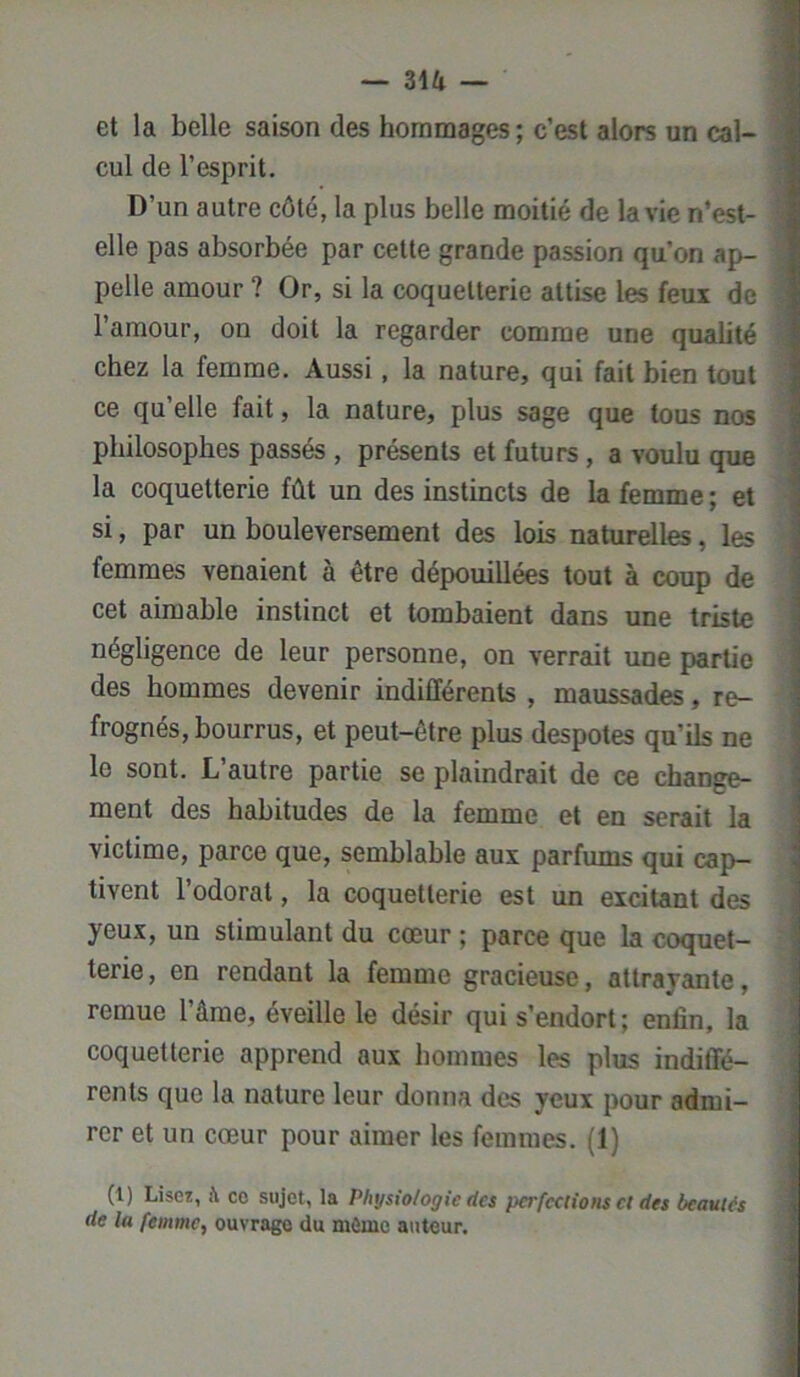 — Z\k — et la belle saison des hommages; c’est alors un cal- cul de l’esprit. D’un autre côté, la plus belle moitié de la vie n’est- elle pas absorbée par cette grande passion qu'on ap- pelle amour ? Or, si la coquetterie attise les feux de l’amour, on doit la regarder comme une qualité chez la femme. Aussi, la nature, qui fait bien tout ce qu’elle fait, la nature, plus sage que tous nos philosophes passés , présents et futurs, a voulu que la coquetterie fût un des instincts de la femme ; et si, par un bouleversement des lois naturelles, les femmes venaient à être dépouillées tout à coup de cet aimable instinct et tombaient dans une triste négligence de leur personne, on verrait une partie des hommes devenir indifférents , maussades, re- frognés, bourrus, et peut-être plus despotes qu’ils ne le sont. L autre partie se plaindrait de ce change- ment des habitudes de la femme et en serait la victime, parce que, semblable aux parfums qui cap- tivent l’odorat, la coquetterie est un excitant des yeux, un stimulant du cœur ; parce que la coquet- terie , en rendant la femme gracieuse, attrayante, remue 1 âme, éveille le désir qui s’endort ; enfin, la coquetterie apprend aux hommes les plus indiffé- rents que la nature leur donna des yeux pour admi- rer et un cœur pour aimer les femmes. (1) (1) Lisez, à ce sujet, la Physiologie ries perfeetions cl des beautés rie la femme, ouvrage du môme auteur.