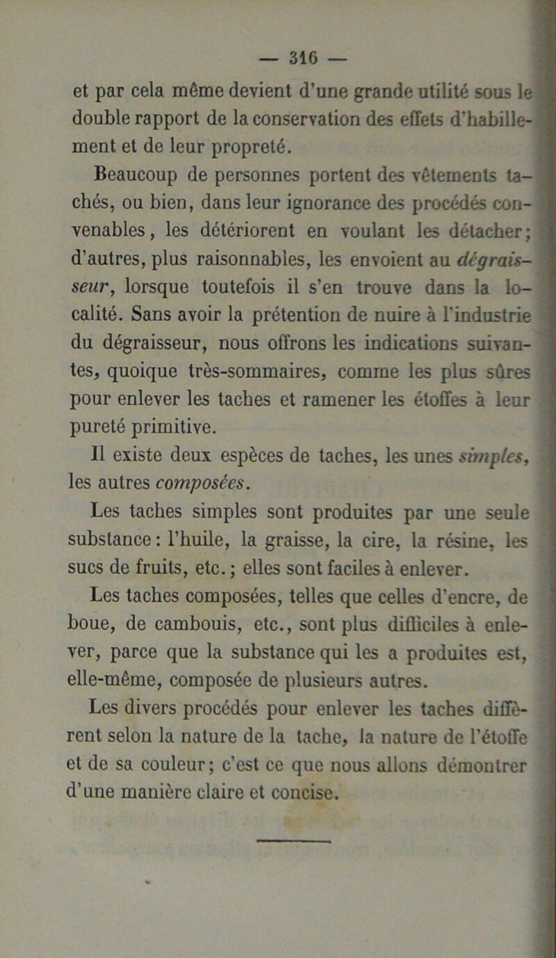 et par cela môme devient d’une grande utilité sous le double rapport de la conservation des effets d’habille- ment et de leur propreté. Beaucoup de personnes portent des vêtements ta- chés, ou bien, dans leur ignorance des procédés con- venables, les détériorent en voulant les détacher; d’autres, plus raisonnables, les envoient au dégrais- seur, lorsque toutefois il s’en trouve dans la lo- calité. Sans avoir la prétention de nuire à l'industrie du dégraisseur, nous offrons les indications suivan- tes, quoique très-sommaires, comme les plus sûres pour enlever les taches et ramener les étoffes à leur pureté primitive. Il existe deux espèces de taches, les unes souples, les autres composées. Les taches simples sont produites par une seule substance : l’huile, la graisse, la cire, la résine, les sucs de fruits, etc. ; elles sont faciles à enlever. Les taches composées, telles que celles d’encre, de houe, de cambouis, etc., sont plus difficiles à enle- ver, parce que la substance qui les a produites est, elle-même, composée de plusieurs autres. Les divers procédés pour enlever les taches diffè- rent selon la nature de la tache, la nature de l’étoffe et de sa couleur; c’est ce que nous allons démontrer d’une manière claire et concise.