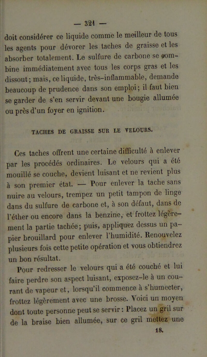 doit considérer ce liquide comme le meilleur de tous les agents pour dévorer les taches de graisse et les absorber totalement. Le sulfure de carbone se (com- bine immédiatement avec tous les corps gras et les dissout; mais, ce liquide, très-inflammable, demande beaucoup de prudence dans son emploi; il faut bien se garder de s’en servir devant une bougie allumée ou près d’un foyer en ignition. TACHES DE GRAISSE SUR LE VELOURS. Ces taches offrent une certaine difficulté à enlever par les procédés ordinaires. Le velours qui a été mouillé se couche, devient luisant et ne revient plus à son premier état. — Pour enlever la tache sans nuire au velours, trempez un petit tampon de linge dans du sulfure de carbone et, à son défaut, dans de l’éther ou encore dans la benzine, et frottez légère- ment la partie tachée; puis, appliquez dessus un pa- pier brouillard pour enlever l’humidité. Renouvelez plusieurs fois cette petite opération et vous obtiendrez un bon résultat. Pour redresser le velours qui a été couché et lui faire perdre son aspect luisant, exposez-le à un cou- rant de vapeur et, lorsqu’il commence à s’humecter, frottez légèrement avec une brosse. Voici un moyen dont toute personne peut se servir : Placez un gril sur de la braise bien allumée, sur ce gril mettez une 18.