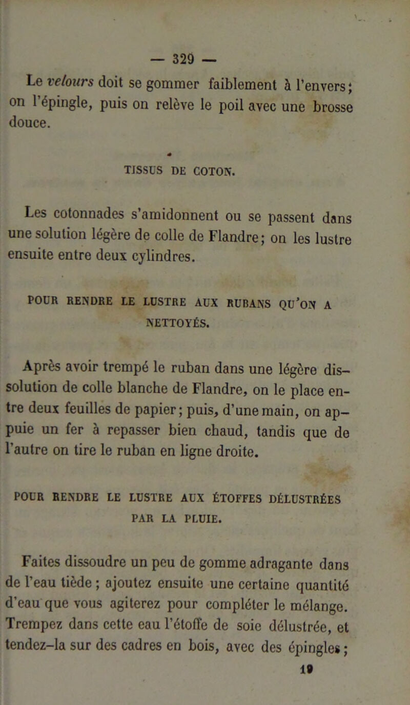 Le velours doit se gommer faiblement à l’envers ; on l’épingle, puis on relève le poil avec une brosse douce. TISSUS DE COTON. Les cotonnades s’amidonnent ou se passent dans une solution légère de colle de Flandre ; on les lustre ensuite entre deux cylindres. POUR RENDRE LE LUSTRE AUX RUBANS Qü’ON A NETTOYÉS. Après avoir trempé le ruban dans une légère dis- solution de colle blanche de Flandre, on le place en- tre deux feuilles de papier; puis, d’une main, on ap- puie un fer à repasser bien chaud, tandis que de l’autre on tire le ruban en ligne droite. POUR RENDRE LE LUSTRE AUX ÉTOFFES DÉLUSTRÉES PAR LA PLUIE. Faites dissoudre un peu de gomme adragante dan3 de l’eau tiède ; ajoutez ensuite une certaine quantité d’eau que vous agiterez pour compléter le mélange. Trempez dans cette eau l’étoffe de soie délustrée, et tendez-la sur des cadres en bois, avec des épingles ; 19