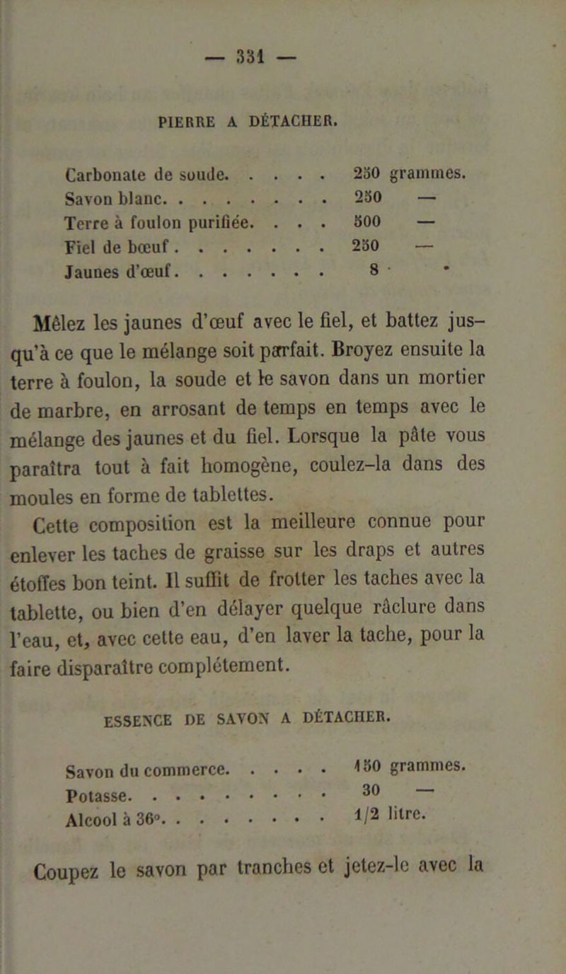 PIERRE A DÉTACHER. Carbonate de soude 230 grammes, Savon blauc 230 — Terre à foulon purifiée. . . . 300 — Fiel de bœuf 230 — Jaunes d’œuf 8 Mêlez les jaunes d’œuf avec le fiel, et battez jus- qu’à ce que le mélange soit parfait. Broyez ensuite la terre à foulon, la soude et le savon dans un mortier de marbre, en arrosant de temps en temps avec le mélange des jaunes et du fiel. Lorsque la pâte vous paraîtra tout à fait homogène, coulez-la dans des moules en forme de tablettes. Cette composition est la meilleure connue pour enlever les taches de graisse sur les draps et autres étoffes bon teint. Il suffit de frotter les taches avec la tablette, ou bien d’en délayer quelque râclure dans l’eau, et, avec cette eau, d’en laver la tache, pour la faire disparaître complètement. ESSENCE DE SAVON A DÉTACHER. Savon du commerce grammes. Potasse 30 Alcool à 36° litre. Coupez le savon par tranches et jetez-le avec la