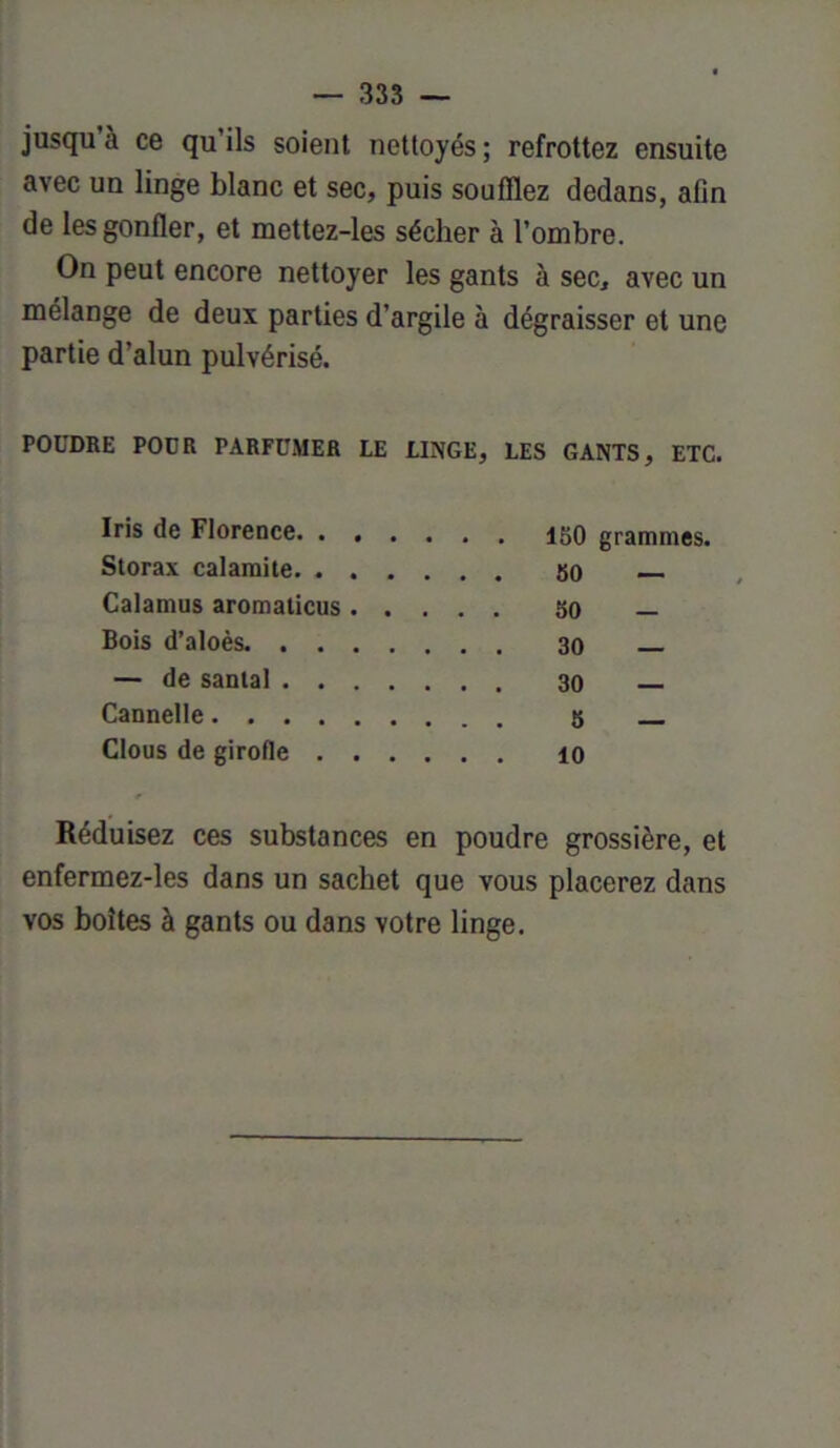 jusqu à ce qu ils soient nettoyés ; refrottez ensuite avec un linge blanc et sec, puis soufflez dedans, afin de les gonfler, et mettez-les sécher à l’ombre. On peut encore nettoyer les gants à sec, avec un mélange de deux parties d’argile à dégraisser et une partie d’alun pulvérisé. POUDRE POUR PARFUMER LE LINGE, LES GANTS, ETC. Iris de Florence. . . . grammes, Storax calamite. . . . _ Calamus aromaticus . . . . . 50 Bois d’aloès — de santal .... - - Cannelle - Clous de girofle . . . Réduisez ces substances en poudre grossière, et enfermez-les dans un sachet que vous placerez dans vos boîtes à gants ou dans votre linge.