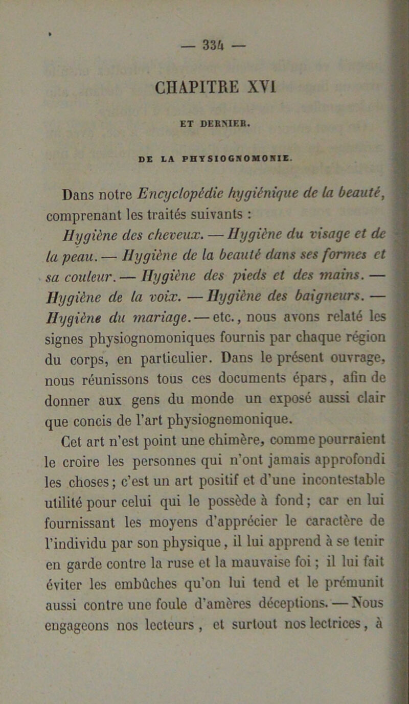 — 33Zi — CHAPITRE XVI ET DEBMEB. DE LA PHYSIOGNOMONIE. Dans notre Encyclopédie hygiénique de la beauté, comprenant les traités suivants : Hygiène des cheveux. — Hygiène du visage et de la peau. — Hygiène de la beauté dans ses formes et sa couleur. — Hygiène des pieds et des mains. — Hygiène de la voix. —Hygiène des baigneurs. — Hygiène du mariage. — etc., nous avons relaté les signes physiognomoniques fournis par chaque région du corps, en particulier. Dans le présent ouvrage, nous réunissons tous ces documents épars, afin de donner aux gens du monde un exposé aussi clair que concis de l’art physiognomonique. Cet art n’est point une chimère, comme pourraient le croire les personnes qui n’ont jamais approfondi les choses ; c’est un art positif et d’une incontestable utilité pour celui qui le possède à fond ; car en lui fournissant les moyens d’apprécier le caractère de l’individu par son physique, il lui apprend à se tenir en garde contre la ruse et la mauvaise foi ; il lui fait éviter les embûches qu’on lui tend et le prémunit aussi contre une foule d’amères déceptions. — Nous engageons nos lecteurs , et surtout nos lectrices, à