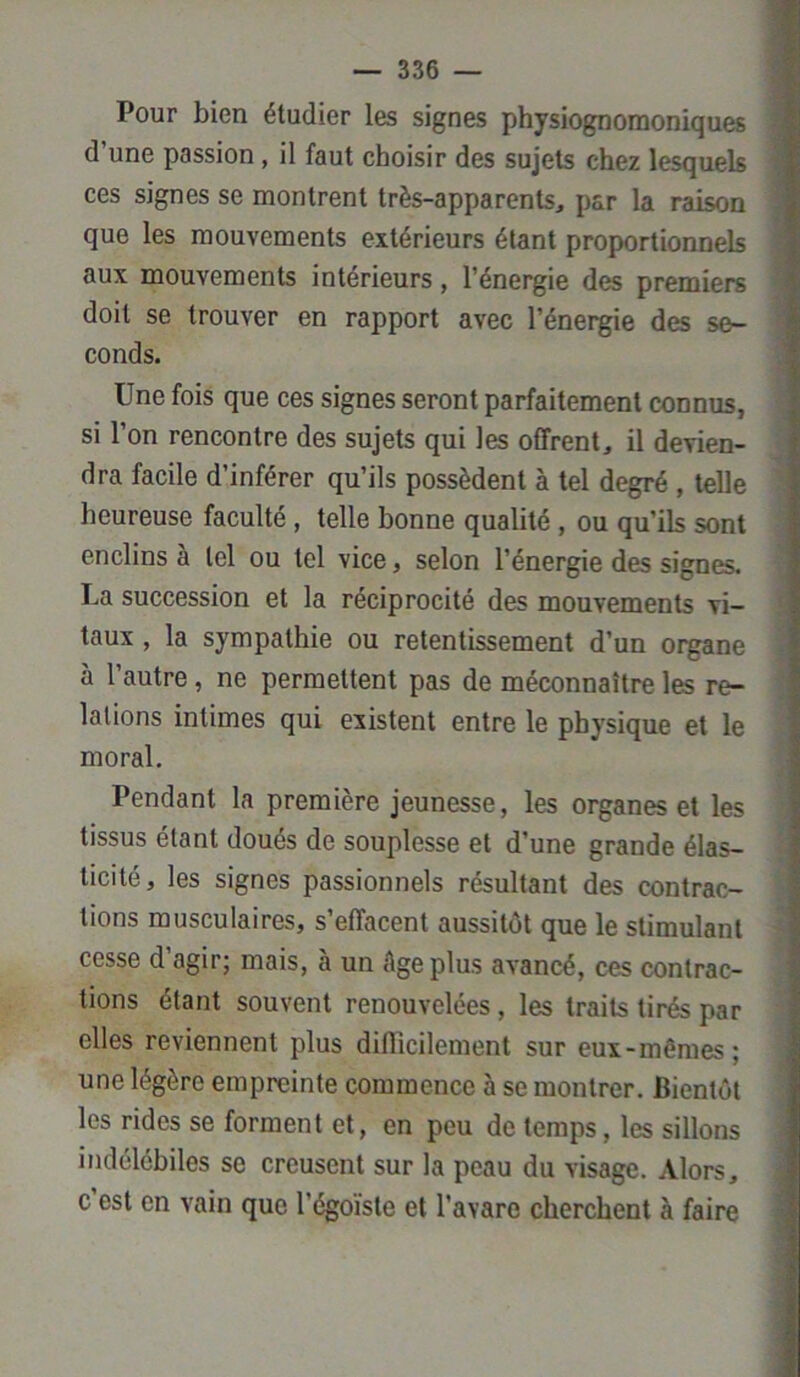 Pour bien étudier les signes physiognomoniques d’une passion, il faut choisir des sujets chez lesquels ces signes se montrent très-apparents, par la raison que les mouvements extérieurs étant proportionnels aux mouvements intérieurs, l’énergie des premiers doit se trouver en rapport avec l’énergie des se- conds. Une fois que ces signes seront parfaitement connus, si l’on rencontre des sujets qui les offrent, il devien- dra facile d’inférer qu’ils possèdent à tel degré , telle heureuse faculté , telle bonne qualité , ou qu’ils sont enclins à tel ou tel vice, selon l’énergie des signes. La succession et la réciprocité des mouvements vi- taux , la sympathie ou retentissement d’un organe à l’autre, ne permettent pas de méconnaître les re- lations intimes qui existent entre le physique et le moral. Pendant la première jeunesse, les organes et les tissus étant doués de souplesse et d’une grande élas- ticité, les signes passionnels résultant des contrac- tions musculaires, s’effacent aussitôt que le stimulant cesse d agir; mais, à un Age plus avancé, ces contrac- tions étant souvent renouvelées , les traits tirés par elles reviennent plus difficilement sur eux-mêmes; une légère empreinte commence à se montrer. Bientôt les rides se forment et, en peu de temps, les sillons indélébiles se creusent sur la peau du visage. Alors, c est en vain que l’égoïste et l’avare cherchent à faire