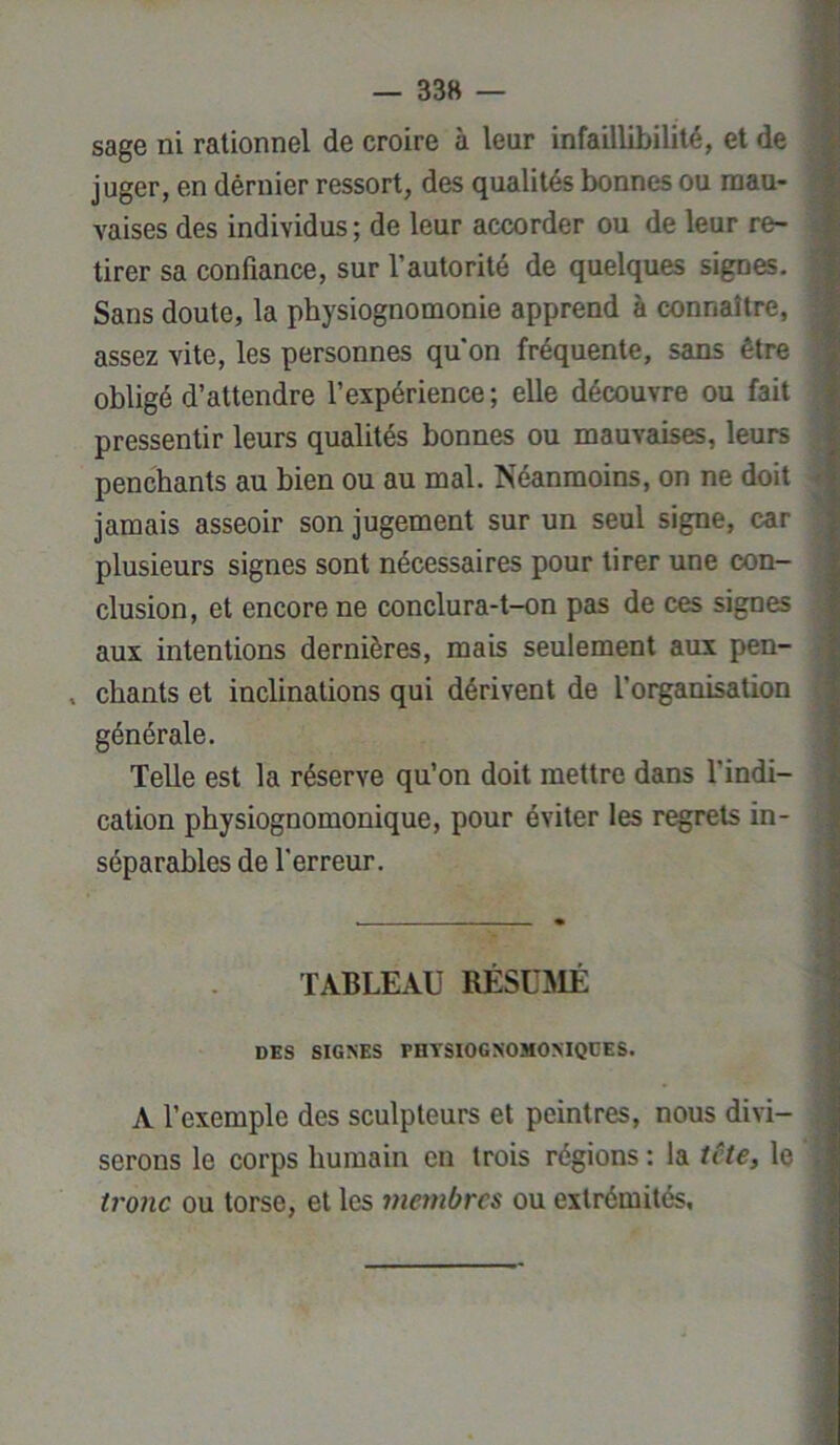 sage ni rationnel de croire à leur infaillibilité, et de juger, en dèrnier ressort, des qualités bonnes ou mau- vaises des individus ; de leur accorder ou de leur re- tirer sa confiance, sur l’autorité de quelques signes. Sans doute, la physiognomonie apprend à connaître, assez vite, les personnes qu'on fréquente, sans être obligé d’attendre l’expérience ; elle découvre ou fait pressentir leurs qualités bonnes ou mauvaises, leurs penchants au bien ou au mal. Néanmoins, on ne doit jamais asseoir son jugement sur un seul signe, car plusieurs signes sont nécessaires pour tirer une con- clusion, et encore ne conclura-t-on pas de ces signes aux intentions dernières, mais seulement aux pen- , chants et inclinations qui dérivent de l'organisation générale. Telle est la réserve qu’on doit mettre dans l'indi- cation physiognomonique, pour éviter les regrets in- séparables de l’erreur. TABLEAU RÉSUMÉ DES SIGNES PHTSIOGNOMONIQEES. A l’exemple des sculpteurs et peintres, nous divi- serons le corps humain en trois régions : la tête, le tronc ou torse, et les membres ou extrémités.