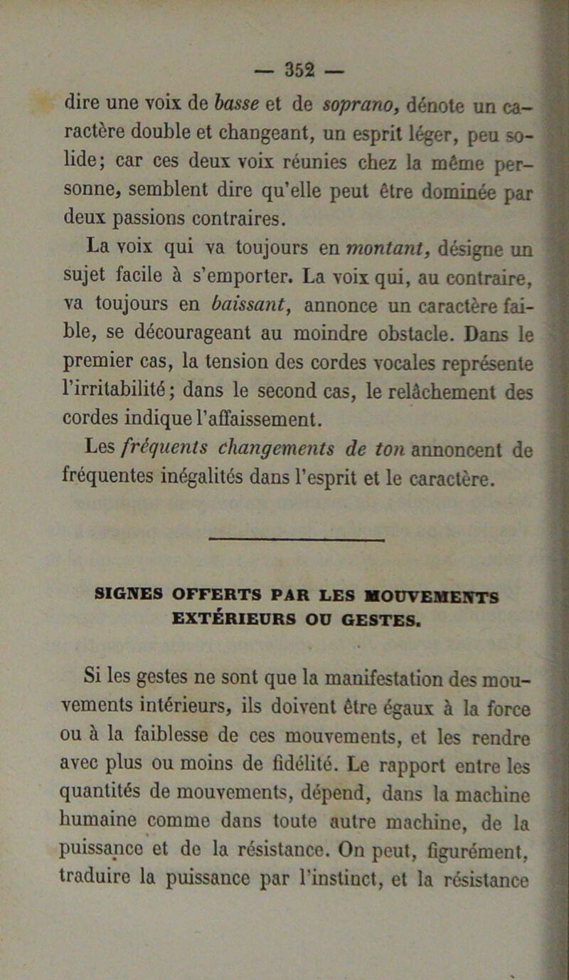 dire une voix de basse et de soprano, dénote un ca- ractère double et changeant, un esprit léger, peu so- lide ; car ces deux voix réunies chez la même per- sonne, semblent dire qu’elle peut être dominée par deux passions contraires. La voix qui va toujours en montant, désigne un sujet facile à s’emporter. La voix qui, au contraire, va toujours en baissant, annonce un caractère fai- ble, se décourageant au moindre obstacle. Dans le premier cas, la tension des cordes vocales représente l’irritabilité ; dans le second cas, le relâchement des cordes indique l’affaissement. Les fréquents changements de ton annoncent de fréquentes inégalités dans l’esprit et le caractère. SIGNES OFFERTS PAR LES MOUVEMENTS EXTÉRIEURS OU GESTES. Si les gestes ne sont que la manifestation des mou- vements intérieurs, ils doivent être égaux à la force ou à la faiblesse de ces mouvements, et les rendre avec plus ou moins de fidélité. Le rapport entre les quantités de mouvements, dépend, dans la machine humaine comme dans toute autre machine, de la puissance et de la résistance. On peut, figurément, traduire la puissance par l’instinct, et la résistance