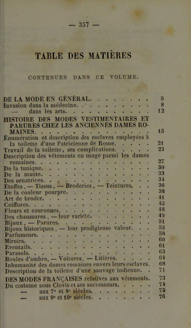 TABLE DES MATIÈRES CONTENUES DANS CE VOLUME. DE LA MODE EN GÉNÉRAL 8 Invasion dans la médecine. . ' 8 — dans les arts 12 HISTOIRE DES MODES VESTIMENTAIRES ET PARURES CHEZ LES ANCIENNES DAMES RO- MAINES 18 Énumération et description des esclaves employées à la toilette d’une Patricienne de Rome 21 Travail delà toilette, ses complications 23 Description des vêtements en usage parmi les dames romaines 27 De la tunique 30 De la mante 33 Des ornatrices 34 Étoffes, — Tissus, — Broderies, — Teintures. . . 36 De la couleur pourpre 38 Art de broder 41 Coiffures /,s Fleurs et couronnes. 18 Des chaussures , — leur variété 19 Bijoux, — Parures Si Bijoux historiques , — leur prodigieuse valeur. . . 83 Parfumeurs • • • Miroirs Eventails ^1 Parasols. #*••••••••••••• 63 Boules d'ambre, — Voilures, — Litières 64 Inhumanité des dames romaines envers leurs esclaves. 68 Description de la toilette d’une sauvage indienne. . 71 DES MODES FRANÇAISES relatives aux vêlements. 73 Du costume sous Clovis et ses successeurs 74 — aux 7' et 8° siècles 75 — aux 9e et 10e siècles 76